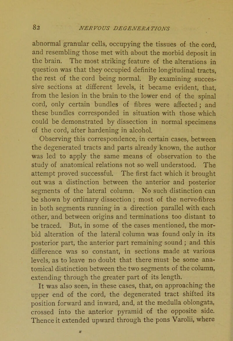 abnormal granular cells, occupying the tissues of the cord, and resembling those met with about the morbid deposit in the brain. The most striking feature of the alterations in question was that they occupied definite longitudinal tracts, the rest of the cord being normal. By examining succes- sive sections at different levels, it became evident, that, from the lesion in the brain to the lower end of the spinal cord, only certain bundles of fibres were affected ; and these bundles corresponded in situation with those which could be demonstrated by dissection in normal specimens of the cord, after hardening in alcohol. Observing this correspondence, in certain cases, between the degenerated tracts and parts already known, the author was led to apply the same means of observation to the study of anatomical relations not so well understood. The attempt proved successful. The first fact which it brought out was a distinction between the anterior and posterior segments of the lateral column. No such distinction can be shown by ordinary dissection ; most of the nerve-fibres in both segments running in a direction parallel with each other, and between origins and terminations too distant to be traced. But, in some of the cases mentioned, the mor- bid alteration of the lateral column was found only in its posterior part, the anterior part remaining sound ; and this difference was so constant, in sections made at various levels, as to leave no doubt that there must be some ana- tomical distinction between the two segments of the column, extending through the greater part of its length. It was also seen, in these cases, that, on approaching the upper end of the cord, the degenerated tract shifted its position forward and inward, and, at the medulla oblongata, crossed into the anterior pyramid of the opposite side. Thence it extended upward through the pons Varolii, where