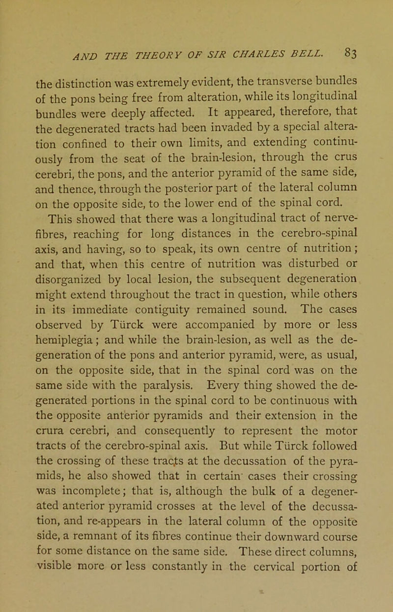 the distinction was extremely evident, the transverse bundles of the pons being free from alteration, while its longitudinal bundles were deeply affected. It appeared, therefore, that the degenerated tracts had been invaded by a special altera- tion confined to their own limits, and extending continu- ously from the seat of the brain-lesion, through the crus cerebri, the pons, and the anterior pyramid of the same side, and thence, through the posterior part of the lateral column on the opposite side, to the lower end of the spinal cord. This showed that there was a longitudinal tract of nerve- fibres, reaching for long distances in the cerebro-spinal axis, and having, so to speak, its own centre of nutrition; and that, when this centre of nutrition was disturbed or disorganized by local lesion, the subsequent degeneration might extend throughout the tract in question, while others in its immediate contiguity remained sound. The cases observed by Tiirck were accompanied by more or less hemiplegia; and while the brain-lesion, as well as the de- generation of the pons and anterior pyramid, were, as usual, on the opposite side, that in the spinal cord was on the same side with the paralysis. Every thing showed the de- generated portions in the spinal cord to be continuous with the opposite anterior pyramids and their extension in the crura cerebri, and consequently to represent the motor tracts of the cerebro-spinal axis. But while Tiirck followed the crossing of these traces at the decussation of the pyra- mids, he also showed that in certain' cases their crossing was incomplete; that is, although the bulk of a degener- ated anterior pyramid crosses at the level of the decussa- tion, and re-appears in the lateral column of the opposite side, a remnant of its fibres continue their downward course for some distance on the same side. These direct columns, visible more or less constantly in the cervical portion of