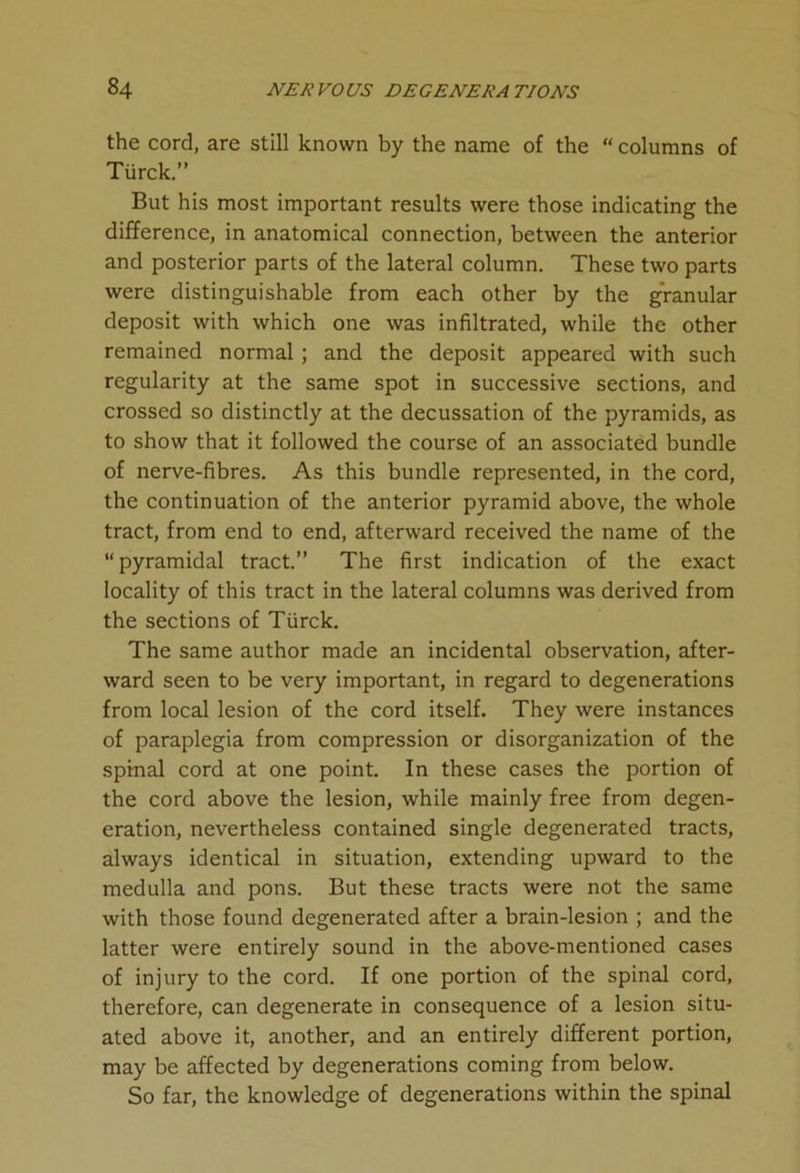 the cord, are still known by the name of the “ columns of Tiirck.” But his most important results were those indicating the difference, in anatomical connection, between the anterior and posterior parts of the lateral column. These two parts were distinguishable from each other by the granular deposit with which one was infiltrated, while the other remained normal ; and the deposit appeared with such regularity at the same spot in successive sections, and crossed so distinctly at the decussation of the pyramids, as to show that it followed the course of an associated bundle of nerve-fibres. As this bundle represented, in the cord, the continuation of the anterior pyramid above, the whole tract, from end to end, afterward received the name of the “pyramidal tract.” The first indication of the exact locality of this tract in the lateral columns was derived from the sections of Tiirck. The same author made an incidental observation, after- ward seen to be very important, in regard to degenerations from local lesion of the cord itself. They were instances of paraplegia from compression or disorganization of the spinal cord at one point. In these cases the portion of the cord above the lesion, while mainly free from degen- eration, nevertheless contained single degenerated tracts, always identical in situation, extending upward to the medulla and pons. But these tracts were not the same with those found degenerated after a brain-lesion ; and the latter were entirely sound in the above-mentioned cases of injury to the cord. If one portion of the spinal cord, therefore, can degenerate in consequence of a lesion situ- ated above it, another, and an entirely different portion, may be affected by degenerations coming from below. So far, the knowledge of degenerations within the spinal