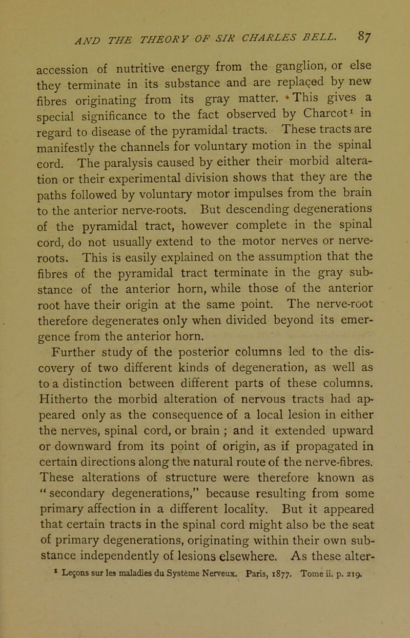 accession of nutritive energy from the ganglion, or else they terminate in its substance and are replaced by new fibres originating from its gray matter. ‘This gives a special significance to the fact observed by Charcot1 in regard to disease of the pyramidal tracts. These tracts are manifestly the channels for voluntary motion in the spinal cord. The paralysis caused by either their morbid altera- tion or their experimental division shows that they are the paths followed by voluntary motor impulses from the brain to the anterior nerve-roots. But descending degenerations of the pyramidal tract, however complete in the spinal cord, do not usually extend to the motor nerves or nerve- roots. This is easily explained on the assumption that the fibres of the pyramidal tract terminate in the gray sub- stance of the anterior horn, while those of the anterior root have their origin at the same point. The nerve-root therefore degenerates only when divided beyond its emer- gence from the anterior horn. Further study of the posterior columns led to the dis- covery of two different kinds of degeneration, as well as to a distinction between different parts of these columns. Hitherto the morbid alteration of nervous tracts had ap- peared only as the consequence of a local lesion in either the nerves, spinal cord, or brain ; and it extended upward or downward from its point of origin, as if propagated in certain directions along the natural route of the nerve-fibres. These alterations of structure were therefore known as “ secondary degenerations,” because resulting from some primary affection in a different locality. But it appeared that certain tracts in the spinal cord might also be the seat of primary degenerations, originating within their own sub- stance independently of lesions elsewhere. As these alter- 1 Lemons sur les maladies du Systftme Nerveux. Paris, 1877. Tome ii. p. 219.