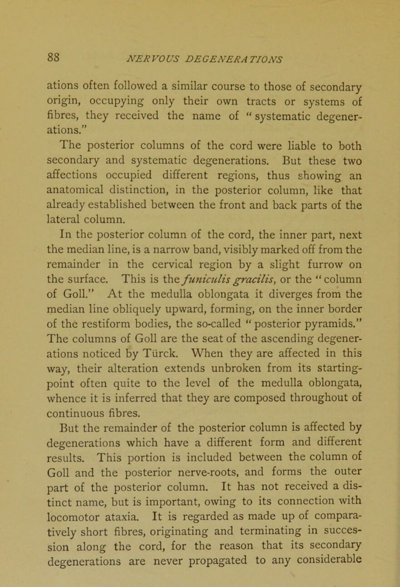 ations often followed a similar course to those of secondary origin, occupying only their own tracts or systems of fibres, they received the name of “ systematic degener- ations.” The posterior columns of the cord were liable to both secondary and systematic degenerations. But these two affections occupied different regions, thus showing an anatomical distinction, in the posterior column, like that already established between the front and back parts of the lateral column. In the posterior column of the cord, the inner part, next the median line, is a narrow band, visibly marked off from the remainder in the cervical region by a slight furrow on the surface. This is thefuniculisgracilis, or the “column of Goll.” At the medulla oblongata it diverges from the median line obliquely upward, forming, on the inner border of the restiform bodies, the so-called “ posterior pyramids.” The columns of Goll are the seat of the ascending degener- ations noticed by Ttirck. When they are affected in this way, their alteration extends unbroken from its starting- point often quite to the level of the medulla oblongata, whence it is inferred that they are composed throughout of continuous fibres. But the remainder of the posterior column is affected by degenerations which have a different form and different results. This portion is included between the column of Goll and the posterior nerve-roots, and forms the outer part of the posterior column. It has not received a dis- tinct name, but is important, owing to its connection with locomotor ataxia. It is regarded as made up of compara- tively short fibres, originating and terminating in succes- sion along the cord, for the reason that its secondary degenerations are never propagated to any considerable