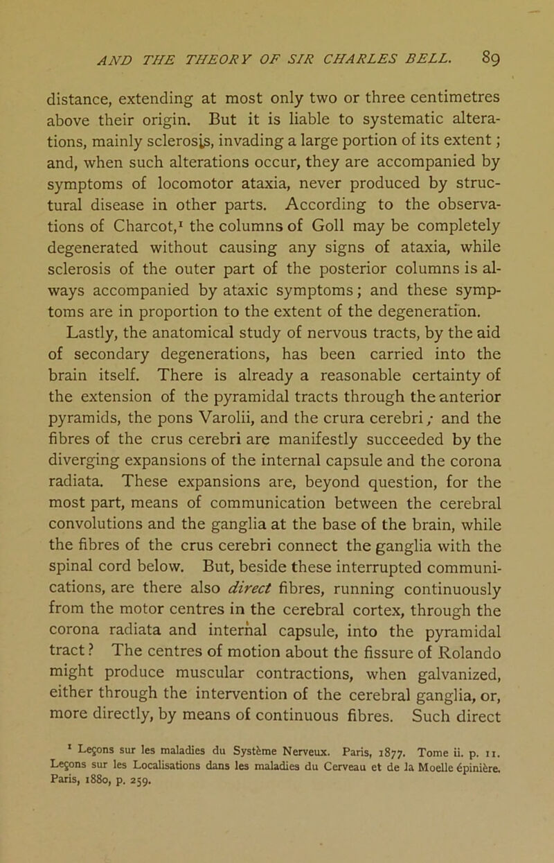 distance, extending at most only two or three centimetres above their origin. But it is liable to systematic altera- tions, mainly sclerosis, invading a large portion of its extent; and, when such alterations occur, they are accompanied by symptoms of locomotor ataxia, never produced by struc- tural disease in other parts. According to the observa- tions of Charcot,1 the columns of Goll may be completely degenerated without causing any signs of ataxia, while sclerosis of the outer part of the posterior columns is al- ways accompanied by ataxic symptoms; and these symp- toms are in proportion to the extent of the degeneration. Lastly, the anatomical study of nervous tracts, by the aid of secondary degenerations, has been carried into the brain itself. There is already a reasonable certainty of the extension of the pyramidal tracts through the anterior pyramids, the pons Varolii, and the crura cerebri; and the fibres of the crus cerebri are manifestly succeeded by the diverging expansions of the internal capsule and the corona radiata. These expansions are, beyond question, for the most part, means of communication between the cerebral convolutions and the ganglia at the base of the brain, while the fibres of the crus cerebri connect the ganglia with the spinal cord below. But, beside these interrupted communi- cations, are there also direct fibres, running continuously from the motor centres in the cerebral cortex, through the corona radiata and internal capsule, into the pyramidal tract ? The centres of motion about the fissure of Rolando might produce muscular contractions, when galvanized, either through the intervention of the cerebral ganglia, or, more directly, by means of continuous fibres. Such direct 1 Legons sur les maladies du Systfcme Nerveux. Paris, 1877. Tome ii. p. 11. Legons sur les Localisations dans les maladies du Cerveau et de la Moelle dpini&re. Paris, 1880, p. 259.