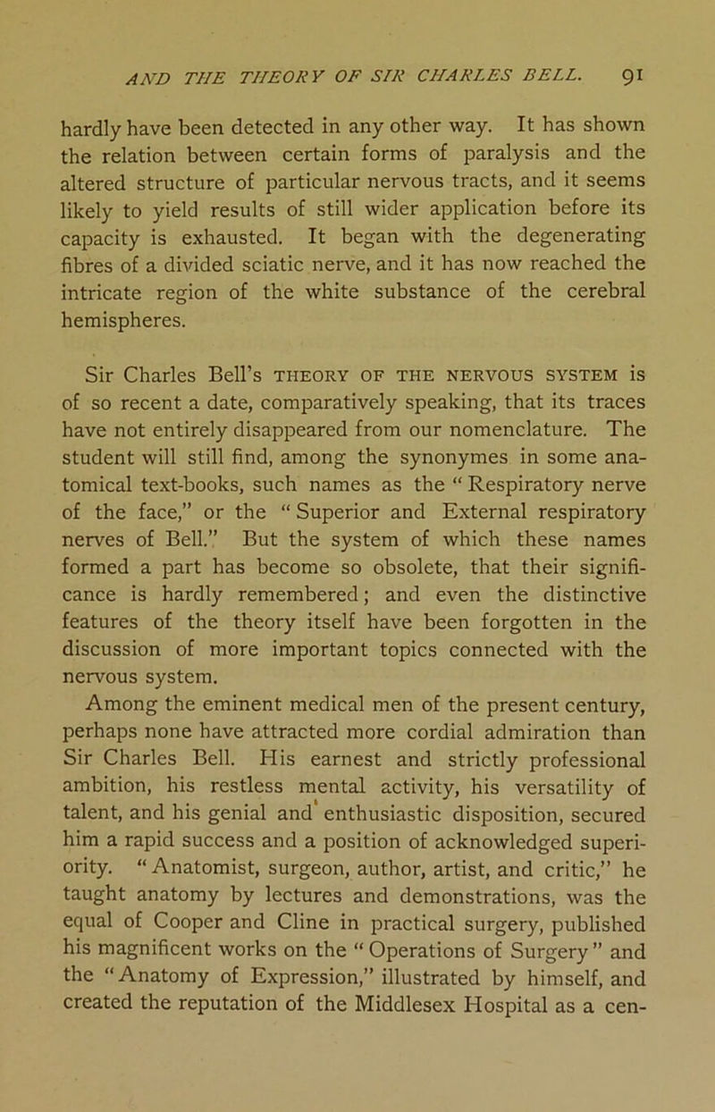 hardly have been detected in any other way. It has shown the relation between certain forms of paralysis and the altered structure of particular nervous tracts, and it seems likely to yield results of still wider application before its capacity is exhausted. It began with the degenerating fibres of a divided sciatic nerve, and it has now reached the intricate region of the white substance of the cerebral hemispheres. Sir Charles Bell’s theory of the nervous system is of so recent a date, comparatively speaking, that its traces have not entirely disappeared from our nomenclature. The student will still find, among the synonymes in some ana- tomical text-books, such names as the “ Respiratory nerve of the face,” or the “ Superior and External respiratory nerves of Bell.” But the system of which these names formed a part has become so obsolete, that their signifi- cance is hardly remembered; and even the distinctive features of the theory itself have been forgotten in the discussion of more important topics connected with the nervous system. Among the eminent medical men of the present century, perhaps none have attracted more cordial admiration than Sir Charles Bell. His earnest and strictly professional ambition, his restless mental activity, his versatility of talent, and his genial and enthusiastic disposition, secured him a rapid success and a position of acknowledged superi- ority. “ Anatomist, surgeon, author, artist, and critic,” he taught anatomy by lectures and demonstrations, was the equal of Cooper and Cline in practical surgery, published his magnificent works on the “ Operations of Surgery” and the “Anatomy of Expression,” illustrated by himself, and created the reputation of the Middlesex Hospital as a cen-