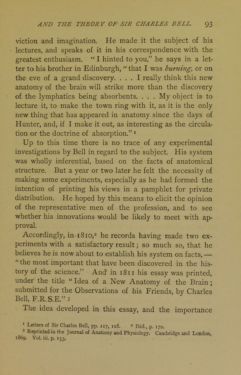 viction and imagination. He made it the subject of his lectures, and speaks of it in his correspondence with the greatest enthusiasm. “ I hinted to you,” he says in a let- ter to his brother in Edinburgh, “ that I was burning, or on the eve of a grand discovery. ... I really think this new anatomy of the brain will strike more than the discovery of the lymphatics being absorbents. . . . My object is to lecture it, to make the town ring with it, as it is the only new thing that has appeared in anatomy since the days of Hunter, and, if I make it out, as interesting as the circula- tion or the doctrine of absorption.” 1 Up to this time there is no trace of any experimental investigations by Bell in regard to the subject. His system was wholly inferential, based on the facts of anatomical structure. But a year or two later he felt the necessity of making some experiments, especially as he had formed the intention of printing his views in a pamphlet for private distribution. He hoped by this means to elicit the opinion of the representative men of the profession, and to see whether his innovations would be likely to meet with ap- proval. Accordingly, in 1810,2 he records having made two ex- periments with a satisfactory result; so much so, that he believes he is now about to establish his system on facts, — “ the most important that have been discovered in the his- tory of the science.” And' in 1811 his essay was printed, under the title “ Idea of a New Anatomy of the Brain; submitted for the Observations of his Friends, by Charles Bell, F.R.S.E.”3 The idea developed in this essay, and the importance 1 Letters of Sir Charles Bell, pp. 117, 118. 2 Ibid., p. 170. Reprinted in the Joumal of Anatomy and Physiology. Cambridge and London, 1869. Vol. iii. p. 153.