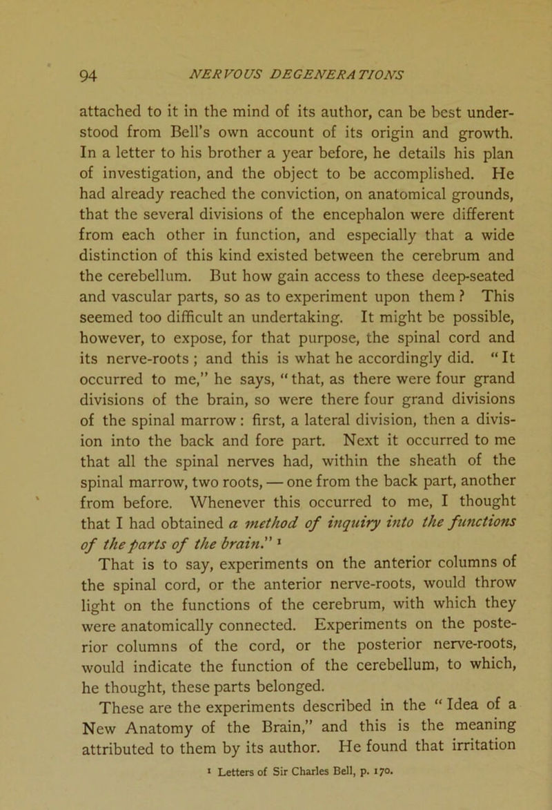 attached to it in the mind of its author, can be best under- stood from Bell’s own account of its origin and growth. In a letter to his brother a year before, he details his plan of investigation, and the object to be accomplished. He had already reached the conviction, on anatomical grounds, that the several divisions of the encephalon were different from each other in function, and especially that a wide distinction of this kind existed between the cerebrum and the cerebellum. But how gain access to these deep-seated and vascular parts, so as to experiment upon them ? This seemed too difficult an undertaking. It might be possible, however, to expose, for that purpose, the spinal cord and its nerve-roots; and this is what he accordingly did. “It occurred to me,” he says, “ that, as there were four grand divisions of the brain, so were there four grand divisions of the spinal marrow: first, a lateral division, then a divis- ion into the back and fore part. Next it occurred to me that all the spinal nerves had, within the sheath of the spinal marrow, two roots, — one from the back part, another from before. Whenever this occurred to me, I thought that I had obtained a method of inquiry into the functions of the farts of the brain. 1 That is to say, experiments on the anterior columns of the spinal cord, or the anterior nerve-roots, would throw light on the functions of the cerebrum, with which they were anatomically connected. Experiments on the poste- rior columns of the cord, or the posterior nerve-roots, would indicate the function of the cerebellum, to which, he thought, these parts belonged. These are the experiments described in the “ Idea of a New Anatomy of the Brain,” and this is the meaning attributed to them by its author. He found that irritation