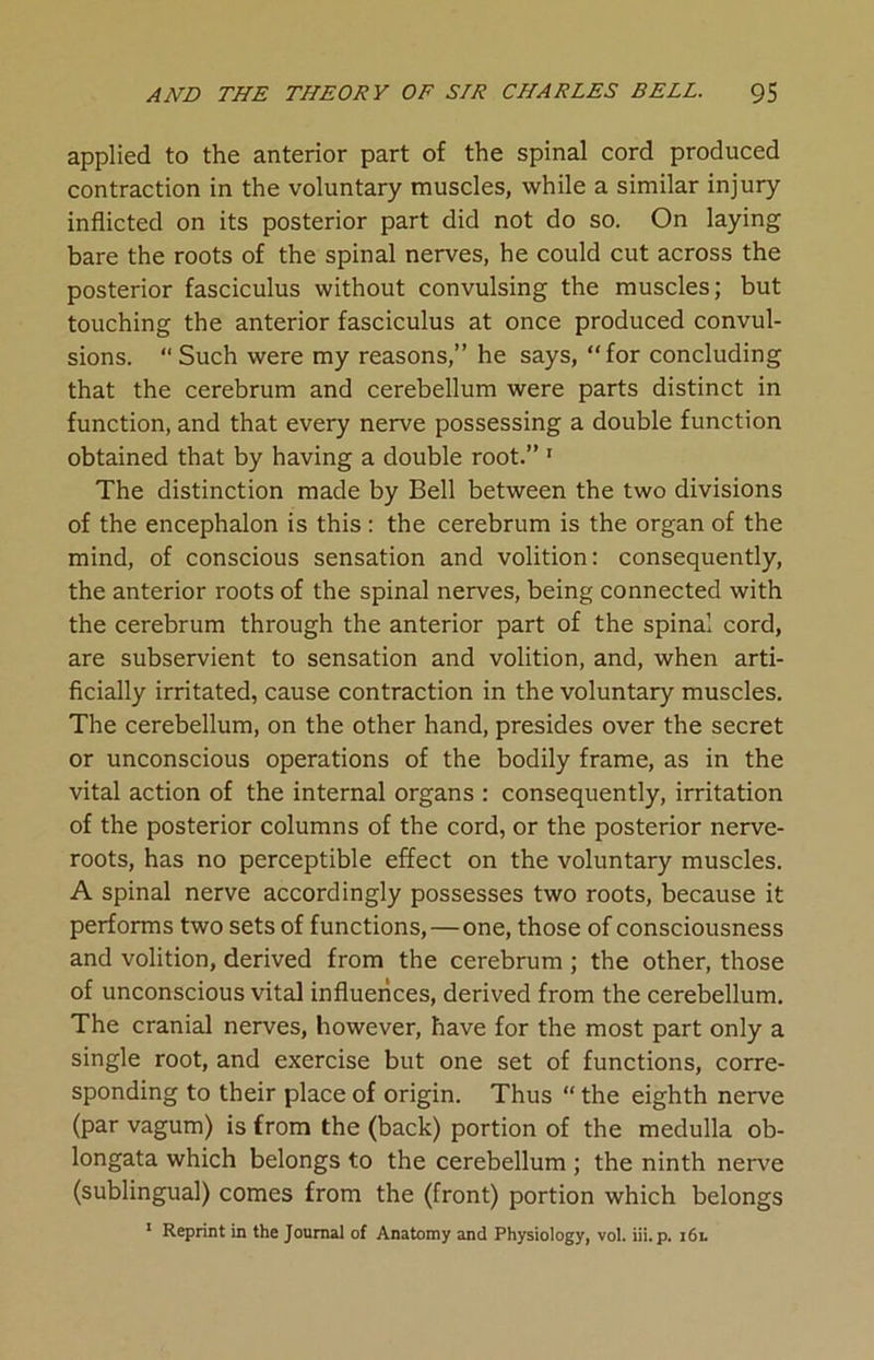 applied to the anterior part of the spinal cord produced contraction in the voluntary muscles, while a similar injury inflicted on its posterior part did not do so. On laying bare the roots of the spinal nerves, he could cut across the posterior fasciculus without convulsing the muscles; but touching the anterior fasciculus at once produced convul- sions. “Such were my reasons,” he says, “for concluding that the cerebrum and cerebellum were parts distinct in function, and that every nerve possessing a double function obtained that by having a double root.” 1 The distinction made by Bell between the two divisions of the encephalon is this : the cerebrum is the organ of the mind, of conscious sensation and volition: consequently, the anterior roots of the spinal nerves, being connected with the cerebrum through the anterior part of the spinal cord, are subservient to sensation and volition, and, when arti- ficially irritated, cause contraction in the voluntary muscles. The cerebellum, on the other hand, presides over the secret or unconscious operations of the bodily frame, as in the vital action of the internal organs : consequently, irritation of the posterior columns of the cord, or the posterior nerve- roots, has no perceptible effect on the voluntary muscles. A spinal nerve accordingly possesses two roots, because it performs two sets of functions, — one, those of consciousness and volition, derived from the cerebrum ; the other, those of unconscious vital influences, derived from the cerebellum. The cranial nerves, however, have for the most part only a single root, and exercise but one set of functions, corre- sponding to their place of origin. Thus “ the eighth nerve (par vagum) is from the (back) portion of the medulla ob- longata which belongs to the cerebellum ; the ninth nerve (sublingual) comes from the (front) portion which belongs