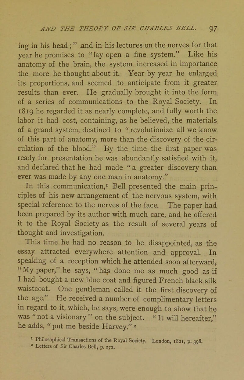 ing in his head ; ” .and in his lectures on the nerves for that year he promises to “lay open a fine system.” Like his anatomy of the brain, the system increased in importance the more he thought about it. Year by year he enlarged its proportions, and seemed to anticipate from it greater results than ever. He gradually brought it into the form of a series of communications to the Royal Society. In 1819 he regarded it as nearly complete, and fully worth the labor it had cost, containing, as he believed, the materials of a grand system, destined to “ revolutionize all we know of this part of anatomy, more than the discovery of the cir- culation of the blood.” By the time the first paper was ready for presentation he was abundantly satisfied with it, and declared that he had made “ a greater discovery than ever was made by any one man in anatomy.” In this communication,1 Bell presented the main prin- ciples of his new arrangement of the nervous system, with special reference to the nerves of the face. The paper had been prepared by its author with much care, and he offered it to the Royal Society as the result of several years of thought and investigation. This time he had no reason to be disappointed, as the essay attracted everywhere attention and approval. In speaking of a reception which he attended soon afterward, “My paper,” he says, “ ha£ done me as much good as if I had bought a new blue coat and figured French black silk waistcoat. One gentleman called it the first discovery of the age.” He received a number of complimentary letters in regard to it, which, he says, were enough to show that he was “not a visionary ” on the subject. “ It will hereafter,” he adds, “ put me beside Harvey.” 2 1 Philosophical Transactions of the Royal Society. London, 1S21, p. 398. 2 Letters of Sir Charles Bell, p. 272.