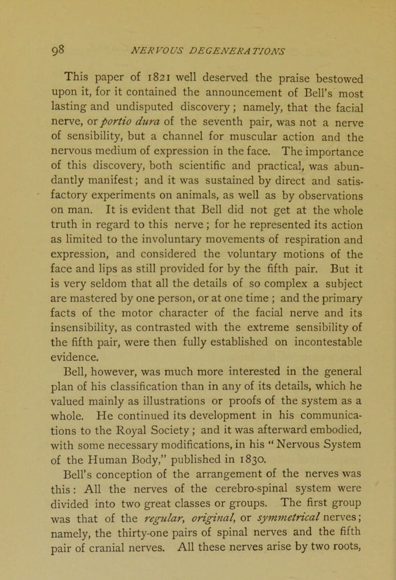 This paper of 1821 well deserved the praise bestowed upon it, for it contained the announcement of Bell’s most lasting and undisputed discovery; namely, that the facial nerve, orportio dura of the seventh pair, was not a nerve of sensibility, but a channel for muscular action and the nervous medium of expression in the face. The importance of this discovery, both scientific and practical, was abun- dantly manifest; and it was sustained by direct and satis- factory experiments on animals, as well as by observations on man. It is evident that Bell did not get at the whole truth in regard to this nerve; for he represented its action as limited to the involuntary movements of respiration and expression, and considered the voluntary motions of the face and lips as still provided for by the fifth pair. But it is very seldom that all the details of so complex a subject are mastered by one person, or at one time ; and the primary facts of the motor character of the facial nerve and its insensibility, as contrasted with the extreme sensibility of the fifth pair, were then fully established on incontestable evidence. Bell, however, was much more interested in the general plan of his classification than in any of its details, which he valued mainly as illustrations or proofs of the system as a whole. He continued its development in his communica- tions to the Royal Society ; and it was afterward embodied, with some necessary modifications, in his “ Nervous System of the Human Body,” published in 1830. Bell’s conception of the arrangement of the nerves was this: All the nerves of the cerebro-spinal system were divided into two great classes or groups. The first group was that of the regular, original, or symmetrical nerves; namely, the thirty-one pairs of spinal nerves and the fifth pair of cranial nerves. All these nerves arise by two roots,