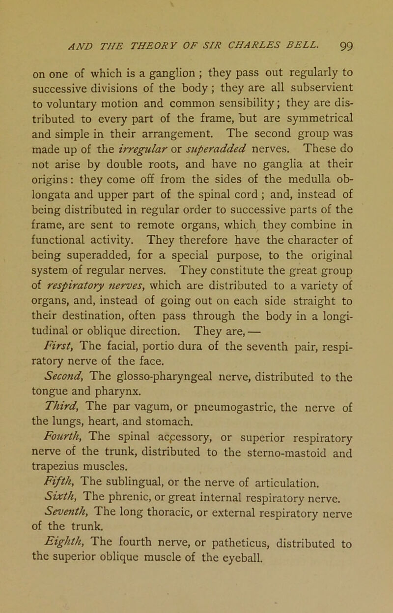 on one of which is a ganglion ; they pass out regularly to successive divisions of the body; they are all subservient to voluntary motion and common sensibility; they are dis- tributed to every part of the frame, but are symmetrical and simple in their arrangement. The second group was made up of the irregular or superadded nerves. These do not arise by double roots, and have no ganglia at their origins: they come off from the sides of the medulla ob- longata and upper part of the spinal cord ; and, instead of being distributed in regular order to successive parts of the frame, are sent to remote organs, which they combine in functional activity. They therefore have the character of being superadded, for a special purpose, to the original system of regular nerves. They constitute the great group of respiratory nerves, which are distributed to a variety of organs, and, instead of going out on each side straight to their destination, often pass through the body in a longi- tudinal or oblique direction. They are, — First, The facial, portio dura of the seventh pair, respi- ratory nerve of the face. Second, The glosso-pharyngeal nerve, distributed to the tongue and pharynx. Third, The par vagum, or pneumogastric, the nerve of the lungs, heart, and stomach. Fourth, The spinal acpessory, or superior respiratory nerve of the trunk, distributed to the sterno-mastoid and trapezius muscles. Fifth, The sublingual, or the nerve of articulation. Sixth, The phrenic, or great internal respiratory nerve. Seventh, The long thoracic, or external respiratory nerve of the trunk. Eighth, The fourth nerve, or patheticus, distributed to the superior oblique muscle of the eyeball.