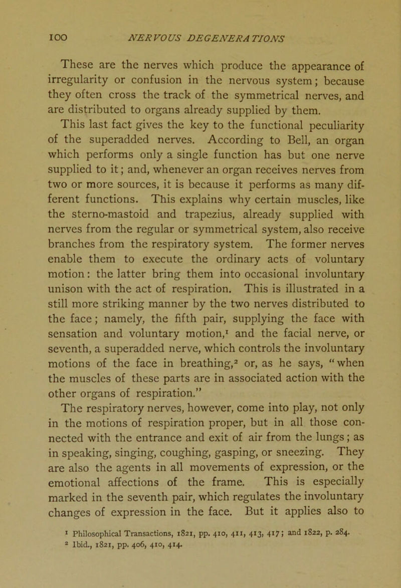 These are the nerves which produce the appearance of irregularity or confusion in the nervous system; because they often cross the track of the symmetrical nerves, and are distributed to organs already supplied by them. This last fact gives the key to the functional peculiarity of the superadded nerves. According to Bell, an organ which performs only a single function has but one nerve supplied to it; and, whenever an organ receives nerves from two or more sources, it is because it performs as many dif- ferent functions. This explains why certain muscles, like the sterno-mastoid and trapezius, already supplied with nerves from the regular or symmetrical system, also receive branches from the respiratory system. The former nerves enable them to execute the ordinary acts of voluntary motion: the latter bring them into occasional involuntary unison with the act of respiration. This is illustrated in a still more striking manner by the two nerves distributed to the face; namely, the fifth pair, supplying the face with sensation and voluntary motion,1 and the facial nerve, or seventh, a superadded nerve, which controls the involuntary motions of the face in breathing,2 or, as he says, “when the muscles of these parts are in associated action with the other organs of respiration.” The respiratory nerves, however, come into play, not only in the motions of respiration proper, but in all those con- nected with the entrance and exit of air from the lungs; as in speaking, singing, coughing, gasping, or sneezing. They are also the agents in all movements of expression, or the emotional affections of the frame. This is especially marked in the seventh pair, which regulates the involuntary changes of expression in the face. But it applies also to 1 Philosophical Transactions, 1821, pp. 410, 411, 413, 417; and 1822, p. 284. 2 Ibid., 1821, pp. 406, 410, 414.