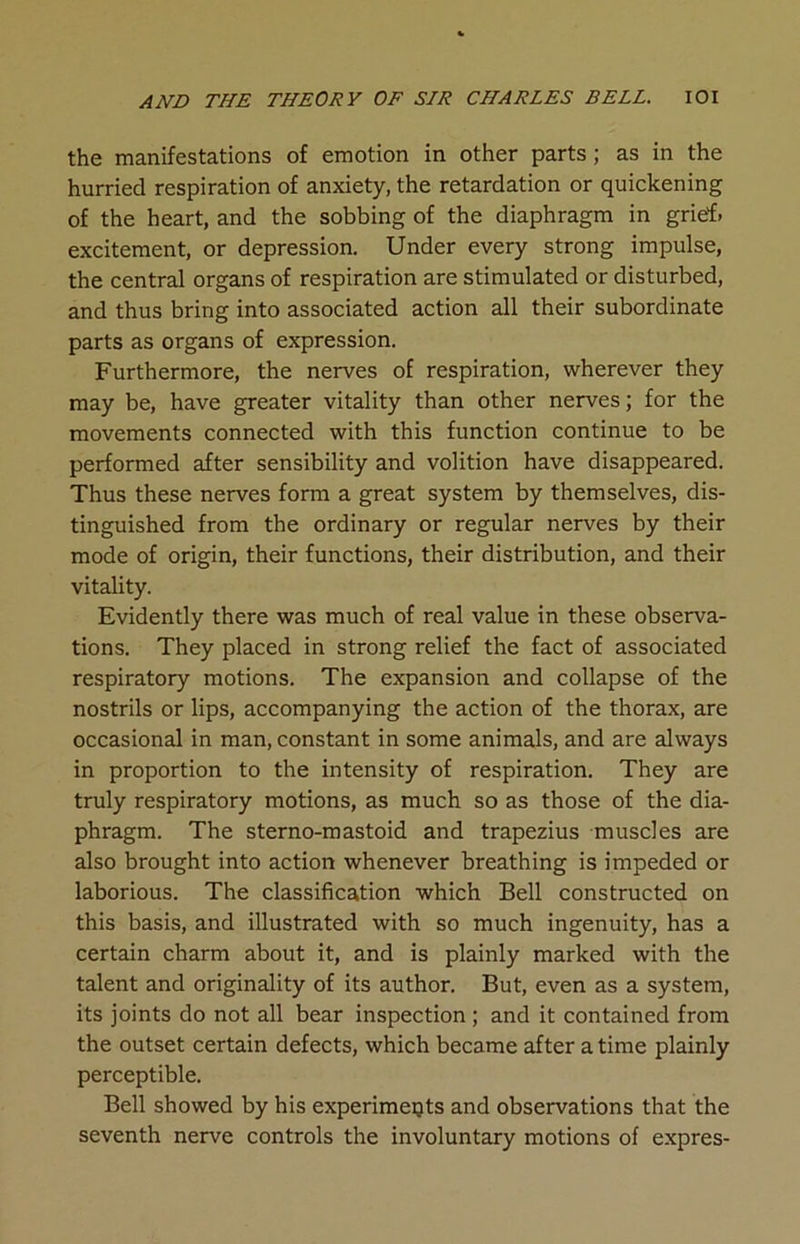 the manifestations of emotion in other parts ; as in the hurried respiration of anxiety, the retardation or quickening of the heart, and the sobbing of the diaphragm in grief, excitement, or depression. Under every strong impulse, the central organs of respiration are stimulated or disturbed, and thus bring into associated action all their subordinate parts as organs of expression. Furthermore, the nerves of respiration, wherever they may be, have greater vitality than other nerves; for the movements connected with this function continue to be performed after sensibility and volition have disappeared. Thus these nerves form a great system by themselves, dis- tinguished from the ordinary or regular nerves by their mode of origin, their functions, their distribution, and their vitality. Evidently there was much of real value in these observa- tions. They placed in strong relief the fact of associated respiratory motions. The expansion and collapse of the nostrils or lips, accompanying the action of the thorax, are occasional in man, constant in some animals, and are always in proportion to the intensity of respiration. They are truly respiratory motions, as much so as those of the dia- phragm. The sterno-mastoid and trapezius muscles are also brought into action whenever breathing is impeded or laborious. The classification which Bell constructed on this basis, and illustrated with so much ingenuity, has a certain charm about it, and is plainly marked with the talent and originality of its author. But, even as a system, its joints do not all bear inspection ; and it contained from the outset certain defects, which became after a time plainly perceptible. Bell showed by his experiments and observations that the seventh nerve controls the involuntary motions of expres-