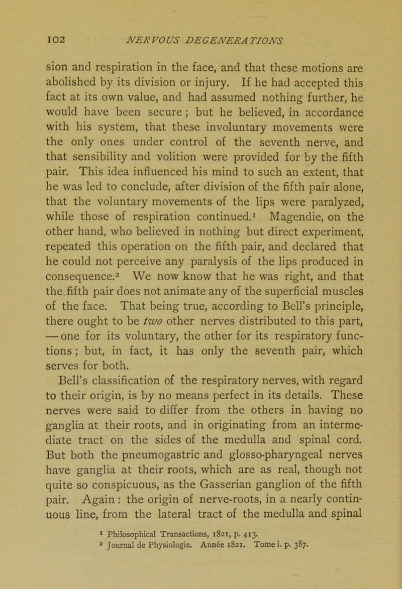 sion and respiration in the face, and that these motions are abolished by its division or injury. If he had accepted this fact at its own value, and had assumed nothing further, he would have been secure; but he believed, in accordance with his system, that these involuntary movements were the only ones under control of the seventh nerve, and that sensibility and volition were provided for by the fifth pair. This idea influenced his mind to such an extent, that he was led to conclude, after division of the fifth pair alone, that the voluntary movements of the lips were paralyzed, while those of respiration continued.1 Magendie, on the other hand, who believed in nothing but direct experiment, repeated this operation on the fifth pair, and declared that he could not perceive any paralysis of the lips produced in consequence.2 We now know that he was right, and that the. fifth pair does not animate any of the superficial muscles of the face. That being true, according to Bell’s principle, there ought to be two other nerves distributed to this part, — one for its voluntary, the other for its respiratory func- tions ; but, in fact, it has only the seventh pair, which serves for both. Bell’s classification of the respiratory nerves, with regard to their origin, is by no means perfect in its details. These nerves were said to differ from the others in having no ganglia at their roots, and in originating from an interme- diate tract on the sides of the medulla and spinal cord. But both the pneumogastric and glosso-pharyngeal nerves have ganglia at their roots, which are as real, though not quite so conspicuous, as the Gasserian ganglion of the fifth pair. Again : the origin of nerve-roots, in a nearly contin- uous line, from the lateral tract of the medulla and spinal 1 Philosophical Transactions, 1821, p. 413. 2 Journal de Physiologie. Ann6e 1821. Tome i. p. 387.