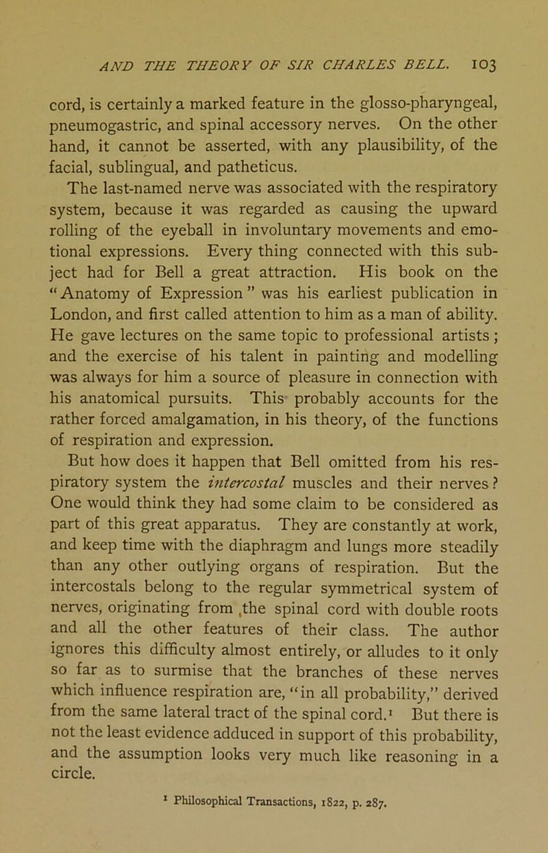 cord, is certainly a marked feature in the glosso-pharyngeal, pneumogastric, and spinal accessory nerves. On the other hand, it cannot be asserted, with any plausibility, of the facial, sublingual, and patheticus. The last-named nerve was associated with the respiratory system, because it was regarded as causing the upward rolling of the eyeball in involuntary movements and emo- tional expressions. Every thing connected with this sub- ject had for Bell a great attraction. His book on the “ Anatomy of Expression ” was his earliest publication in London, and first called attention to him as a man of ability. He gave lectures on the same topic to professional artists; and the exercise of his talent in painting and modelling was always for him a source of pleasure in connection with his anatomical pursuits. This probably accounts for the rather forced amalgamation, in his theory, of the functions of respiration and expression. But how does it happen that Bell omitted from his res- piratory system the intercostal muscles and their nerves? One would think they had some claim to be considered as part of this great apparatus. They are constantly at work, and keep time with the diaphragm and lungs more steadily than any other outlying organs of respiration. But the intercostals belong to the regular symmetrical system of nerves, originating from ,the spinal cord with double roots and all the other features of their class. The author ignores this difficulty almost entirely, or alludes to it only so far as to surmise that the branches of these nerves which influence respiration are, “in all probability,” derived from the same lateral tract of the spinal cord.1 But there is not the least evidence adduced in support of this probability, and the assumption looks very much like reasoning in a circle. 1 Philosophical Transactions, 1822, p. 287.