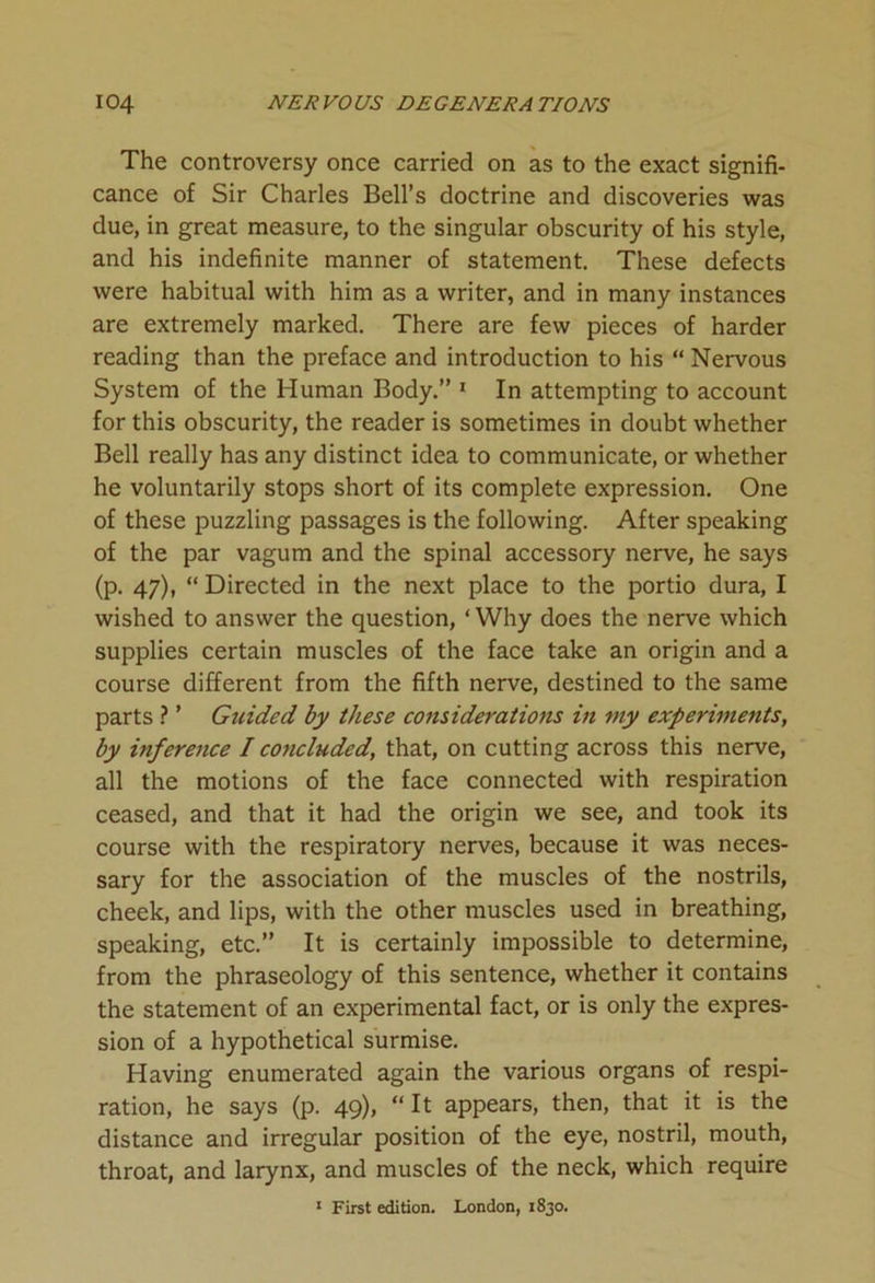 The controversy once carried on as to the exact signifi- cance of Sir Charles Bell’s doctrine and discoveries was due, in great measure, to the singular obscurity of his style, and his indefinite manner of statement. These defects were habitual with him as a writer, and in many instances are extremely marked. There are few pieces of harder reading than the preface and introduction to his “ Nervous System of the Human Body.” 1 In attempting to account for this obscurity, the reader is sometimes in doubt whether Bell really has any distinct idea to communicate, or whether he voluntarily stops short of its complete expression. One of these puzzling passages is the following. After speaking of the par vagum and the spinal accessory nerve, he says (p. 47), “ Directed in the next place to the portio dura, I wished to answer the question, ‘ Why does the nerve which supplies certain muscles of the face take an origin and a course different from the fifth nerve, destined to the same parts ? ’ Gtiided by these considerations in my experiments, by inference I concluded, that, on cutting across this nerve, all the motions of the face connected with respiration ceased, and that it had the origin we see, and took its course with the respiratory nerves, because it was neces- sary for the association of the muscles of the nostrils, cheek, and lips, with the other muscles used in breathing, speaking, etc.” It is certainly impossible to determine, from the phraseology of this sentence, whether it contains the statement of an experimental fact, or is only the expres- sion of a hypothetical surmise. Having enumerated again the various organs of respi- ration, he says (p. 49), “It appears, then, that it is the distance and irregular position of the eye, nostril, mouth, throat, and larynx, and muscles of the neck, which require 1 First edition. London, 1830.