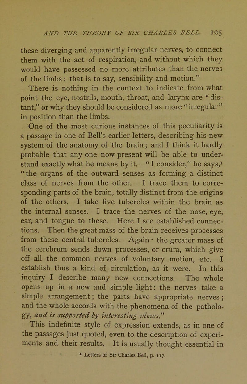 these diverging and apparently irregular nerves, to connect them with the act of respiration, and without which they would have possessed no more attributes than the nerves of the limbs ; that is to say, sensibility and motion.” There is nothing in the context to indicate from what point the eye, nostrils, mouth, throat, and larynx are “ dis- tant,” or why they should be considered as more “ irregular” in position than the limbs. One of the most curious instances of this peculiarity is a passage in one of Bell’s earlier letters, describing his new system of the anatomy of the brain; and I think it hardly probable that any one now present will be able to under- stand exactly what he means by it. “ I consider,” he says,1 “the organs of the outward senses as forming a distinct class of nerves from the other. I trace them to corre- sponding parts of the brain, totally distinct from the origins of the others. I take five tubercles within the brain as the internal senses. I trace the nerves of the nose, eye, ear, and tongue to these. Here I see established connec- tions. Then the great mass of the brain receives processes from these central tubercles. Again • the greater mass of the cerebrum sends down processes, or crura, which give off all the common nerves of voluntary motion, etc. I establish thus a kind of circulation, as it were. In this inquiry I describe many new connections. The whole opens up in a new and simple light: the nerves take a simple arrangement; the parts have appropriate nerves; and the whole accords with the phenomena of the patholo- gy, and is supported by interesting views. This indefinite style of expression extends, as in one of the passages just quoted, even to the description of experi- ments and their results. It is usually thought essential in 1 Letters of Sir Charles Bell, p. 117.