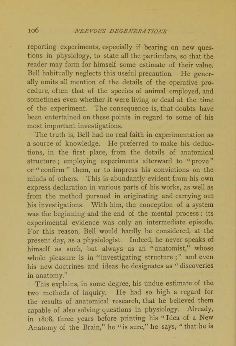 io6 reporting experiments, especially if bearing on new ques- tions in physiology, to state all the particulars, so that the reader may form for himself some estimate of their value. Bell habitually neglects this useful precaution. He gener- ally omits all mention of the details of the operative pro- cedure, often that of the species of animal employed, and sometimes even whether it were living or dead at the time of the experiment. The consequence is, that doubts have been entertained on these points in regard to some of his most important investigations. The truth is, Bell had no real faith in experimentation as a source of knowledge. He preferred to make his deduc- tions, in the first place, from the details of anatomical structure; employing experiments afterward to “ prove ” or “confirm” them, or to impress his convictions on the minds of others. This is abundantly evident from his own express declaration in various parts of his works, as well as from the method pursued in originating and carrying out his investigations. With him, the conception of a system was the beginning and the end of the mental process : its experimental evidence was only an intermediate episode. For this reason, Bell would hardly be considered, at the present day, as a physiologist. Indeed, he never speaks of himself as such, but always as an “anatomist,” whose whole pleasure is in “investigating structure;” and even his new doctrines and ideas he designates as “ discoveries in anatomy.” This explains, in some degree, his undue estimate of the two methods of inquiry. He had so high a regard for the results of anatomical research, that he believed them capable of also solving questions in physiology. Already, in 1808, three years before printing his “Idea of a New Anatomy of the Brain,” he “ is sure,” he says, “ that he is