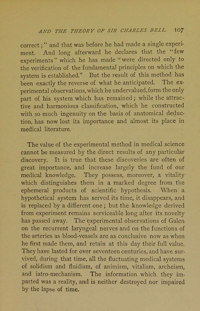correct; ” and that was before he had made a single experi- ment. And long afterward he declares that the “few experiments ” which he has made “ were directed only to the verification of the fundamental principles on which the system is established.” But the result of this method has been exactly the reverse of what he anticipated. The ex- perimental observations, which he undervalued, form the only part of his system which has remained ; while the attrac- tive and harmonious classification, which he constructed with so much ingenuity on the basis of anatomical deduc- tion, has now lost its importance and almost its place in medical literature. The value of the experimental method in medical science cannot be measured by the direct results of any particular discovery. It is true that these discoveries are often of great importance, and increase largely the fund of our medical knowledge. They possess, moreover, a vitality which distinguishes them in a marked degree from the ephemeral products of scientific hypothesis. When a hypothetical system has served its time, it disappears, and is replaced by a different one; but the knowledge derived from experiment remains serviceable long after its novelty has passed away. The experimental observations of Galen on the recurrent laryngeal nerves and on the functions of the arteries as blood-vessels are as conclusive now as when he first made them, and retain at this day their full value. They have lasted for over seventeen centuries, and have sur- vived, during that time, all the fluctuating medical systems of solidism and fluidism, of animism, vitalism, archeism, and iatro-mechanism. The information which they im- parted was a reality, and is neither destroyed nor impaired by the lapse of time.