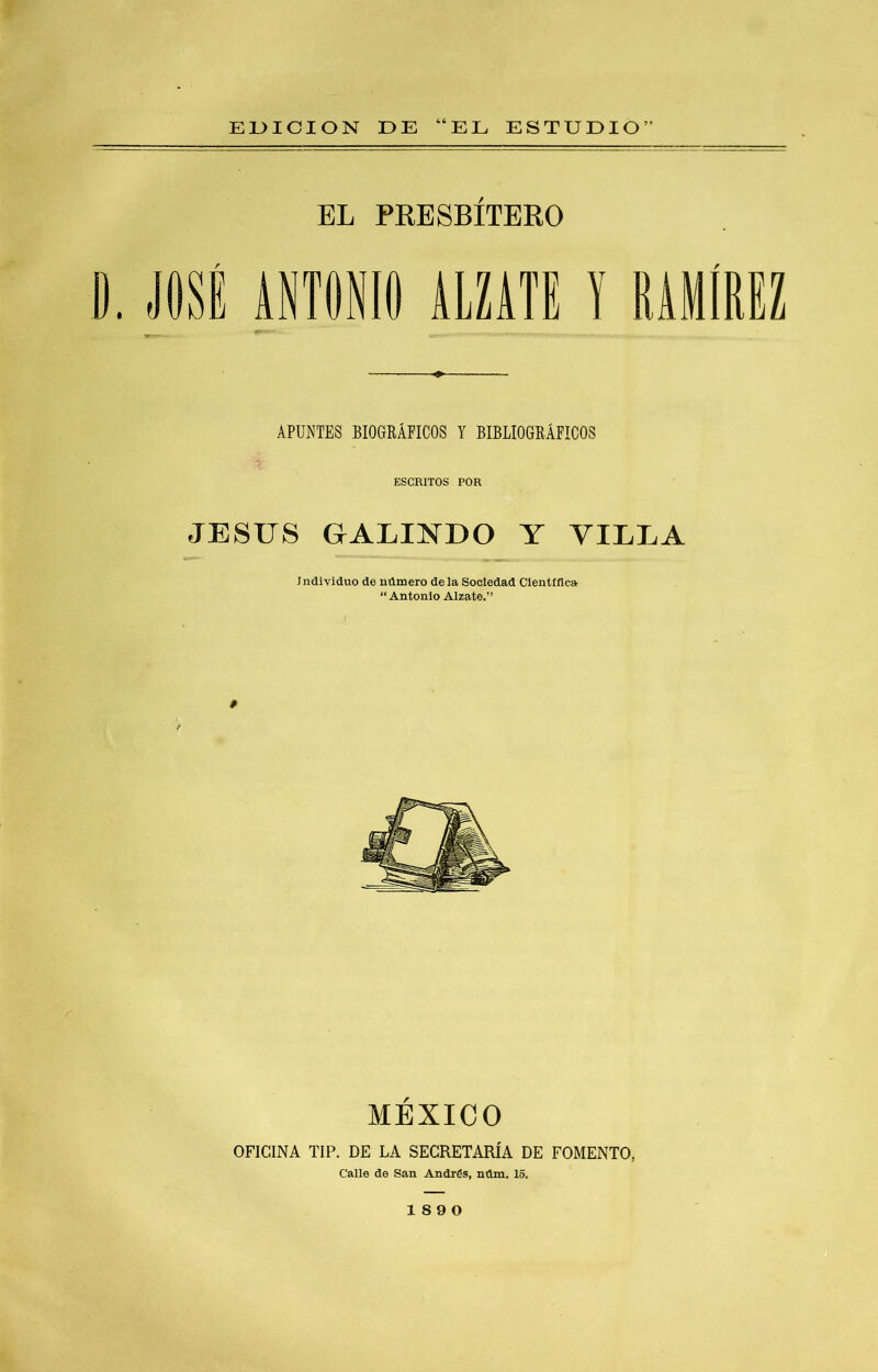 EUIOION DE “EL ESTUDIO” EL PKESBÍTERO D. JOSÉ ANTONIO ALZATE APUNTES BIOGRÁFICOS Y BIBLIOGRÁFICOS ESCRITOS POR JESUS GALINDO Y VILLA Individuo de número déla Sociedad Científica “Antonio Alzate.” MÉXICO OFICINA TIP. DE LA SECRETARÍA DE FOMENTO, Calle de San András, núm. 16. 18 9 0