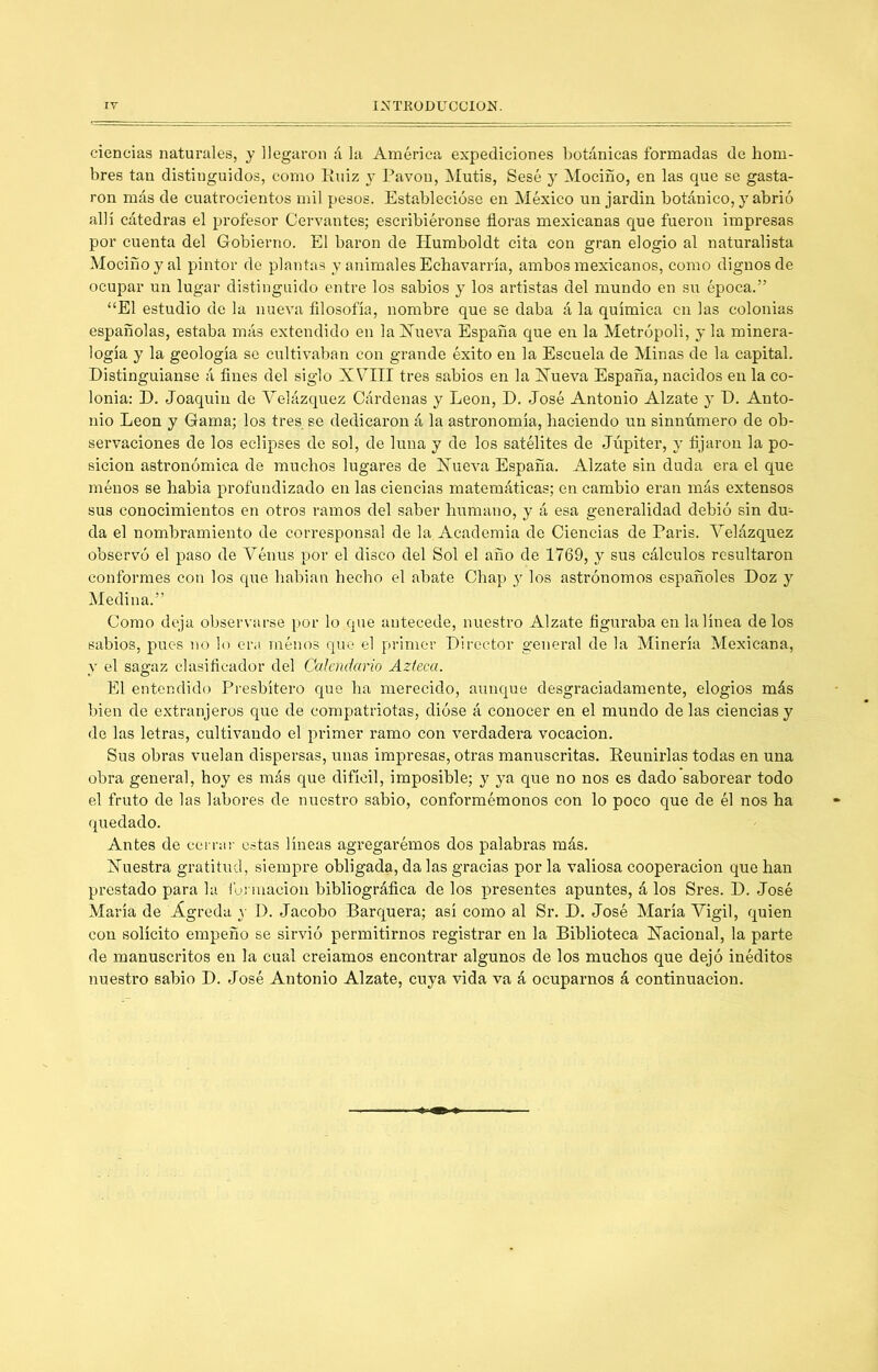 INTRODUCCION. IV ciencias naturales, y llegaron á la América expediciones botánicas formadas de hom- bres tan distinguidos, como Euiz y Pavón, Mutis, Sesé y Mociño, en las que se gasta- ron más de cuatrocientos mil pesos. Establecióse en México un jardin botánico, y abrió allí cátedras el profesor Cervantes; escribiéronse floras mexicanas que fueron impresas por cuenta del Gobierno. El barón de Humboldt cita con gran elogio al naturalista Mociño y al pintor de plantas y animales Echavarría, ambos mexicanos, como dignos de ocupar un lugar distinguido entre los sabios y los artistas del mundo en su época.” ‘‘El estudio de la nueva filosofía, nombre que se daba á la química en las colonias españolas, estaba más extendido en la ETueva España que en la Metrópoli, y la minera- logía y la geología se cultivaban con grande éxito en la Escuela de Minas de la capital. Distinguíanse á fines del siglo XVIII tres sabios en la Xueva España, nacidos en la co- lonia: D. Joaquín de Velázquez Cárdenas y León, D. José Antonio Alzate y D. Anto- nio León y Gama; los tres se dedicaron á la astronomía, haciendo un sinnúmero de ob- servaciones de los eclipses de sol, de luna y de los satélites de Júpiter, y fijaron la po- sición astronómica de muchos lugares de Xueva España. Alzate sin duda era el que ménos se había profundizado en las ciencias matemáticas; en cambio eran más extensos sus conocimientos en otros ramos del saber humano, y á esa generalidad debió sin du- da el nombramiento de corresponsal de la. Academia de Ciencias de París. Yelázquez observó el paso de Yénus por el disco del Sol el año de 1769, y sus cálculos resultaron conformes con los que habian hecho el abate Chap y los astrónomos españoles Doz y Medina.” Como deja observarse por lo que antecede, nuestro Alzate figuraba en la línea délos sabios, pues no lo era ménos que el primer Director general de la Minería Mexicana, y el sagaz clasificador del Calendario Azteca. El entendido Presbítero que ha merecido, aunque desgraciadamente, elogios más bien de extranjeros que de compatriotas, dióse á conocer en el mundo délas ciencias y de las letras, cultivando el primer ramo con verdadera vocación. Sus obras vuelan dispersas, unas impresas, otras manuscritas. Eeunirlas todas en una obra general, hoy es más que difícil, imposible; y ya que no nos es dado saborear todo el fruto de las labores de nuestro sabio, conformémonos con lo poco que de él nos ha quedado. Antes de cernir estas líneas agregarémos dos palabras más. Xuestra gratitud, siempre obligada, da las gracias por la valiosa cooperación que han prestado para la funnacion bibliográfica de los presentes apuntes, á los Sres. D. José María de Agreda y D. Jacobo Barquera; así como al Sr. D. José María Yigil, quien con solícito empeño se sirvió permitirnos registrar en la Biblioteca Xacional, la parte de manuscritos en la cual creíamos encontrar algunos de los muchos que dejó inéditos nuestro sabio D. José Antonio Alzate, cuya vida va á ocuparnos á continuación.