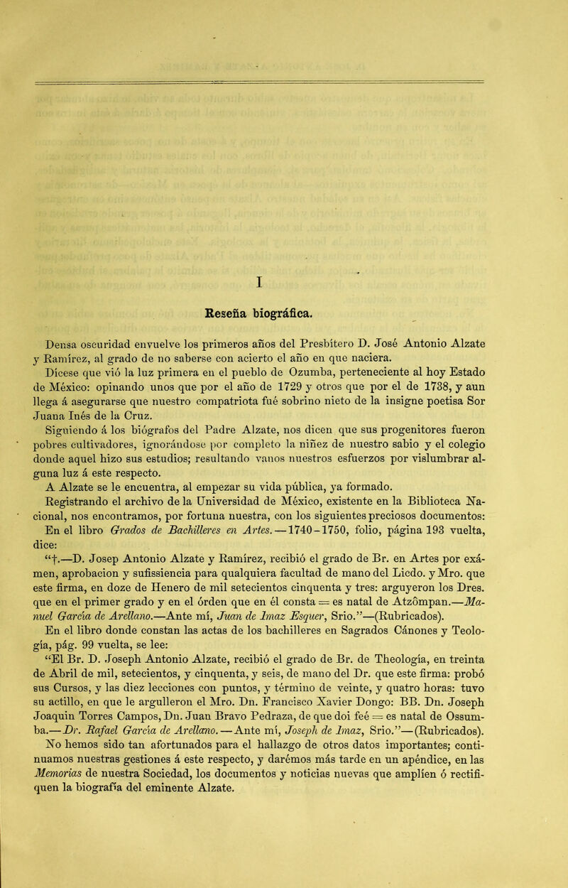 Reseña biográfica. Densa oscuridad envuelve los primeros años del Presbítero D. José Antonio Alzate y Ramírez, al grado de no saberse con acierto el año en que naciera. Dícese que vió la luz primera en el pueblo de Ozumba, perteneciente al boy Estado de México: opinando unos que por el año de 1729 y otros que por el de 1738, y aun llega á asegurarse que nuestro compatriota fué sobrino nieto de la insigne poetisa Sor Juana Inés de la Cruz. Siguiendo á los biógrafos del Padre Alzate, nos dicen que sus progenitores fueron pobres cultivadores, ignorándose por completo la niñez de nuestro sabio y el colegio donde aquel hizo sus estudios; resultando vanos nuestros esfuerzos por vislumbrar al- guna luz á este respecto. A Alzate se le encuentra, al empezar su vida pública, ya formado. Registrando el archivo de la Universidad de México, existente en la Biblioteca Na- cional, nos encontramos, por fortuna nuestra, con los siguientes preciosos documentos: En el libro Grados de Bachilleres en Artes. —1740-1750, folio, página 193 vuelta, dice: “f.—D. Josep Antonio Alzate y Ramírez, recibió el grado de Br. en Artes por exá- men, aprobación y sufissiencia para qualquiera facultad de mano del Licdo. y Mro. que este firma, en doze de Henero de mil setecientos cinquenta y tres: argüyeron los Dres. que en el primer grado y en el órden que en él consta = es natal de Atzompan.—Ma- nuel García de Arellano.—Ante mí, Juan de Imaz JSsquer, Srio.”—(Rubricados). En el libro donde constan las actas de los bachilleres en Sagrados Cánones y Teolo- gía, pág. 99 vuelta, se lee: “El Br. D. Joseph Antonio Alzate, recibió el grado de Br. de Theología, en treinta de Abril de mil, setecientos, y cinquenta, y seis, de mano del Dr. que este firma: probó sus Cursos, y las diez lecciones con puntos, y término de veinte, y quatro horas: tuvo su actillo, en que le argulleron el Mro. Dn. Francisco Xavier Dongo: BB. Dn. Joseph Joaquín Torres Campos, Dn. Juan Bravo Pedraza, de que doi feé = es natal de Ossum- ba.—I)r. Rafael García de Arellano.—Ante mí, Joseph de Imaz, Srio.”—(Rubricados). No hemos sido tan afortunados para el hallazgo de otros datos importantes; conti- nuamos nuestras gestiones á este respecto, y darémos más tarde en un apéndice, en las Memorias de nuestra Sociedad, los documentos y noticias nuevas que amplíen ó rectifi- quen la biografía del eminente Alzate.