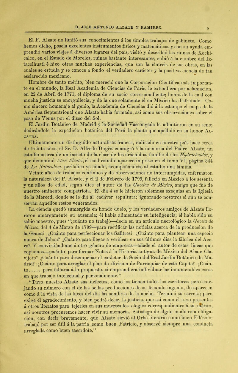 El P. Alzate no limitó sus conocimientos á los simples trabajos de gabinete. Como hemos dicho, poseia excelentes instrumentos físicos y matemáticos, y con su ayuda em- prendió varios viajes á diversos lugares del país; visitó y describió las ruinas de Xochi- calco, en el Estado de Morelos, ruinas bastante interesantes; subió á la cumbre del Ix- taccihuatl é hizo otras muchas experiencias, que son la síntesis de sus obras, en las cuales se estudia y se conoce á fondo el verdadero carácter y la positiva ciencia de tan esclarecido mexicano. Hombre de tanto mérito, bien mereció que la Corporación Científica más importan- te en el mundo, la Real Academia de Ciencias de París, le extendiera por aclamación, en 22 de Abril de 1771, el diploma de su socio correspondiente; honra de la cual con mucha justicia se enorgullecía, y de la que solamente él en México ha disfrutado. Co- mo sincero homenaje al genio, la Academia de Ciencias dió á la estampa el mapa de la América Septentrional que Alzate había formado, así como sus observaciones sobre el paso de Yénus por el disco del Sol. El Jardín Botánico de Madrid y la Sociedad Vascongada le admitieron en su seno; dedicándole la expedición botánica del Peni la planta que apellidó en su honor Al- zatea. intimamente un distinguido naturalista francés, radicado en nuestro país hace cerca de treinta años, el Sr. D. Alfredo Dugés, consagró á la memoria del Padre Alzate, un estudio acerca de un insecto de la clase de los arácnidos, familia de los Hydrachnidos, y que denominó Atax Alzatei, el cual estudio aparece impreso en el tomo VI, página 344 de La Naturaleza, periódico ya citado, acompañándose al estudio una lámina. Veinte años de trabajos continuos y de observaciones no interrumpidas, enfermaron la naturaleza del P. Alzate, y el 2 de Febrero de 1799, falleció en México á los sesenta y un años de edad, según dice el autor de las Gacetas de México, amigo que fué de nuestro eminente compatriota. El dia 4 se le hicieron solemnes exequias en la Iglesia de la Merced, donde se le dió al cadáver sepultura; ignorando nosotros si aún se con- servan aquellos restos venerandos. La ciencia quedó sumergida en hondo duelo, y los verdaderos amigos de Alzate llo- raron amargamente su ausencia; él había alimentado su inteligencia; él había sido su sabio maestro, pues “¿cuánto no trabajó—decía en un artículo necrológico la Gaceta de México, del 4 de Marzo de 1799—para rectificar las noticias acerca de la producción de la Grana? ¿Cuánto para perfeccionar los Salitres? ¿Cuánto para plantear una especie nueva de Jabón? ¿Cuánto para llegar á verificar en sus últimos dias la fábrica del Ace- ro? Y convirtiéndome á otro género de empresas—añade el autor de estas líneas que copiamos—¿cuánto para formar Xotas á la Historia antigua de México del Abate Cla- vijero? ¿Cuánto para desempeñar el carácter de Socio del Real Jardín Botánico de Ma- drid? ¿Cuánto para arreglar el plan de división de Parroquias de esta Capita? ¿Cuán- to pero faltaría á lo propuesto, si emprendiera individuar las innumerables cosas en que trabajó intelectual y personalmente.” “Tuvo nuestro Alzate sus defectos, como los tienen todos los escritores; pero cote- jando su número con el de las bellas producciones de su fecundo ingenio, desaparecen como á la vista de las luces del dia las sombras de la noche. Terminó su carrera; pero exige el agradecimiento, y bien podré decir, la justicia, que así como él tuvo presentes á otros literatos para tejerles en sus muertes los elogios correspondientes á su rfférito, así nosotros procuremos hacer vivir su memoria. Satisfago de algún modo esta obliga- ción, con decir brevemente, que Alzate sirvió al Orbe literario como buen Filósofo: trabajó por ser útil á la patria como buen Patricio, y observó siempre una conducta arreglada como buen sacerdote,”