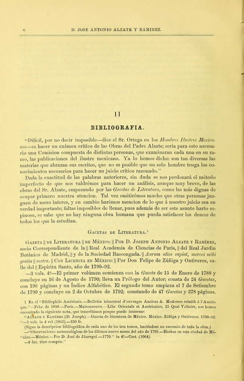 II BIBLIOGRAFIA. “Difícil, por no decir imposible—dice el Sr. Ortega en los Hombres Ilustres Mexica- nos—es hacer un exámen crítico de las Obras del Padre Alzate; seria para esto necesa- rio una Comisión compuesta de distintas personas, que examinaran cada una en su ra- mo, las publicaciones .del ilustre mexicano. Ya lo hemos dicho: son tan diversas las materias que abrazan sus escritos, que no es posible que un solo hombre tenga los co- nocimientos necesarios para hacer un juicio critico razonado.” Dada la exactitud de las palabras anteriores, sin duda se nos perdonará el método imperfecto de que nos valdrémos para hacer un análisis, aunque muy breve, de las obras del Sr. Alzate, empezando por las Gacetas de Literatura, como las más dignas de ocupar primero nuestra atención. Tal vez omitirémos mucho que otras personas juz- guen de mero interes, y en cambio haremos mención de lo que á nuestro juicio sea en verdad importante; faltas imposibles de llenar, pues además de ser este asunto harto es- pinoso, se sabe que no hay ninguna obra humana que pueda satisfacer los deseos de todos los que la estudian. Gacetas de Litekatura.^ Gazeta II DE Literatura || de México: || Por D. Joseph Antonio Alzate y Ramírez, socio Correspondiente de la H Real Academia de Ciencias de Paris, || del Real Jardin Botánico de Madrid, 1| y de la Sociedad Bascongada. |1 Aurum alios capiat, merces mihi grada 1| vestra. H Con Licencia en México: ||Por Don Felipe de Zúñiga y Ontiveros, ca- lle del 11 Espíritu Santo, año de 1790-92. —3 vols. 49—El primer volumen comienza con la Gaceta de 15 de Enero de 1788 y concluye en 16 de Agosto de 1790; lleva un Prólogo del Autor; consta de 24 Gacetas, con 196 páginas y un índice Alfabético. El segundo tomo empieza el 7 de Setiembre de 1790 y concluye en 2 de Octubre de 1792; constando de 47 Gacetas y 378 páginas, 1 En el “Bibliopliile Américain.—Bulletin trimestral d’ouvrages Anciens &. Modernes relatifs á l’Améri- que.-’’—Eebr. de 1890.—Paris.—Maisonneuve.—Libr. Oriéntale et Américaine, 25 Quai Voltaire, nos hemos encontrado la siguiente nota, que trascribimos porque puede interesar: “AiÍate t Eamírez (D. Joseph).—Gazeta de literatura de México. México. Zúñiga y Ontiveros. 1790-92. u—3 vols. in 4 vel (1063).—850 fr. (Sigue la descripción bibliográfica de cada uno de los tres tomos, haciéndose un encomio de toda la obra.) “Observaciones meteorológicas de los últimos nueve meses del año de 1769.—Hechas en esta ciudad de Mé- “xioo.—México.—Por D. José de Jáuregui.—1770.” in 4?—Cart. (1064). —8 fnc. titre compris.”
