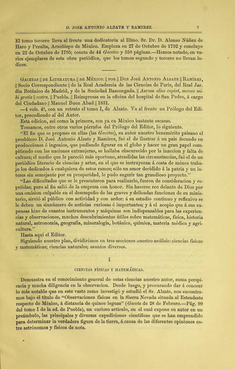 El tomo tercero lleva al frente nna dedicatoria al Illmo. Sr. Dr. D. Alonso ITúñez de Haro y Peralta, Arzobispo de México. Empieza en 27 de Octubre de 1792 y concluye en 22 de Octubre de 1795; consta de 44 Gacetas y 350 páginas,—Hemos notado, en va- rios ejemplares de esta obra periódica, que los tomos segundo y tercero no llevan ín- dices. Gacetas || be Liteeatura || be México: || por || Don José Antonio Alzate || Ramírez, II Socio Correspondiente || de la Real Academia de las Ciencias de Paris, del Real Jar. din Botánico de Madrid, y do la Sociedad Bascongada. || Aurum olios capiat, merees mi- hi gratia || vestra. || Puebla. || Reimpresas en la oficina del hospital de San Pedro, á cargo del Ciudadano || Manuel Buen Abad || 1831. —4 vols. 4?, con un retrato el tomo I, de Alzate. Va al frente un Prólogo del Edi- tor, precediendo al del Autor. Esta edición, así como la primera, son ya en México bastante escasas. Tomamos, entre otros varios párrafos del Prólogo del Editor, lo siguiente. “El fin que se propuso en ellas (las Gacetas), su autor nuestro benemérito paisano el presbítero D. José Antonio Alzate y Ramírez, fué el de ilustrar á un país fecundo en producciones é ingenios, que pudiendo figurar en el globo y hacer un gran papel com- pitiendo con las naciones extranjeras, se hallaba obscurecido por la inacción y falta de cultura; el medio que le pareció más oportuno, atendidas las circunstancias, fué el de un periódico literario de ciencias y artes, en el que se instruyeran á costa de ménos traba- jo los dedicados á cualquiera de estos ramos; sólo un amor decidido á la patria y un in- teres sin semejante por su prosperidad, le pudo sugerir tan grandioso proyecto,” “Las dificultades que se le presentaron para realizarlo, fueron de consideración y re- petidas; pero al fifi salió de la empresa con honor. Sin hacerse reo delante de Dios por una omisión culpable en el desempeño de las graves y delicadas funciones de su minis- terio, sirvió al público con actividad y con ardor: á su estudio continuo y reflexivo se le deben un sinnúmero de noticias curiosas é importantes; y á el acopio que á sus ex- pensas hizo de cuantos instrumentos y máquinas son indispensables para las experien- cias y observaciones, muchos descubrimientos útiles sobre matemáticas, física, historia natural, astronomía, geografía, mineralogía, botánica, química, materia médica y agri- cultura.” Hasta aquí el Editor. Siguiendo nuestro plan, dividirémos en tres secciones nuestro análisis: ciencias físicas y matemáticas; ciencias naturales; asuntos diversos. I CIENCIAS FÍSICAS Y MATEMATICAS. Demuestra en el conocimiento general de estas ciencias nuestro autor, suma perspi- cacia y mucha diligencia en la observación. Desde luego, y procurando dar á conocer lo más notable que en este vasto ramo investigó y estudió el Sr. Alzate, nos encontra- mos bajo el título de “Observaciones físicas en la Sierra Nevada situada al Estsudeste respecto de México, á distancia de quince leguas” {Gaceta de 28 de Eebrero,—Pág. 99 del tomo I de la ed. de Puebla), un curioso artículo, en el cual expone su autor en un preámbulo, las prineipales y diversas expediciones científicas que se han emprendido para determinar la verdadera figura de la tierra, á causa de las diferentes opiniones en- tre astrónomos y físicos de nota.