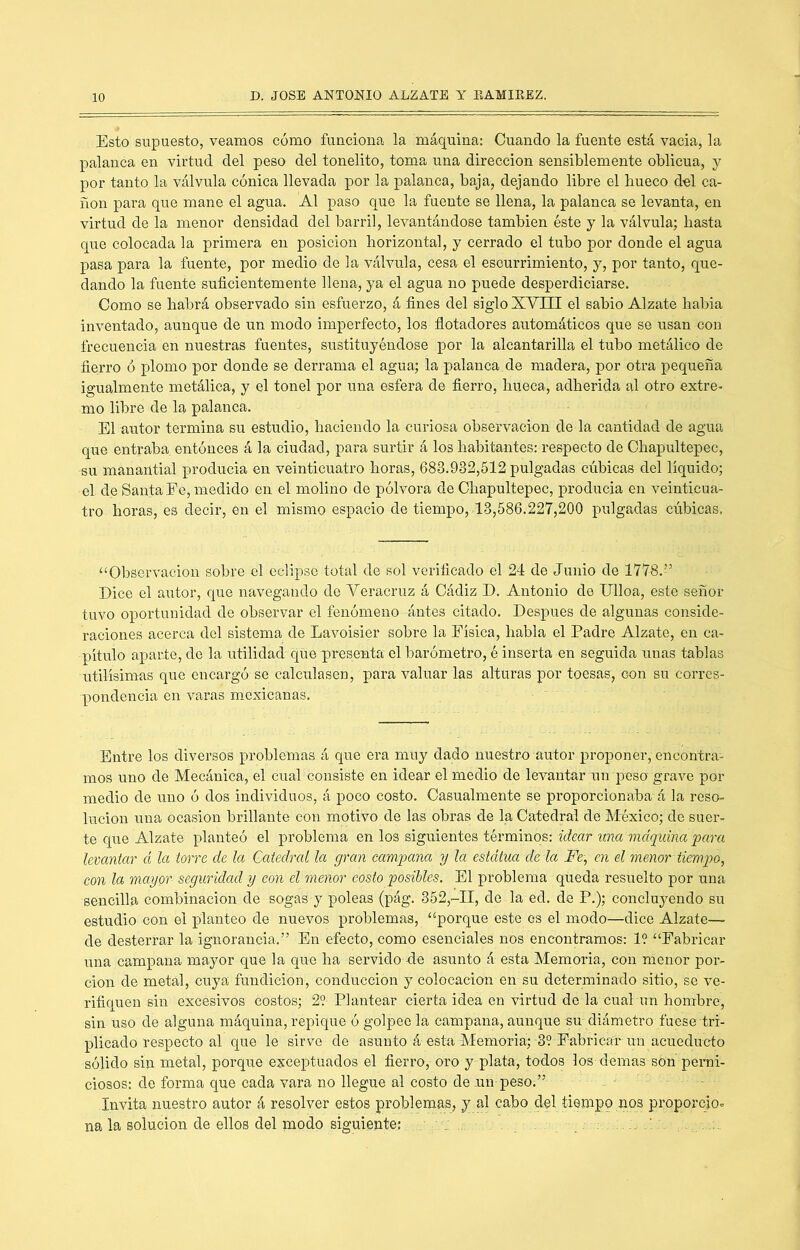 Esto supuesto, veamos cómo funciona la máquina: Cuando la fuente está vacia, la palanca en virtud del peso del tonelito, toma una dirección sensiblemente oblicua, y por tanto la válvula cónica llevada por la palanca, baja, dejando libre el bueco del ca- ñón para que mane el agua. Al paso que la fuente se llena, la palanca se levanta, en virtud de la menor densidad del barril, levantándose también éste y la válvula; basta que colocada la primera en posición horizontal, y cerrado el tubo por donde el agua pasa para la fuente, por medio de la válvula, cesa el escurrimiento, y, por tanto, que- dando la fuente suficientemente llena, ya el agua no puede desperdiciarse. Como se habrá observado sin esfuerzo, á fines del siglo XYIII el sabio Alzate habia inventado, aunque de un modo imperfecto, los dotadores automáticos que se usan con frecuencia en nuestras fuentes, sustituyéndose por la alcantarilla el tubo metálico de fierro ó plomo por donde se derrama el agua; la palanca.de madera, por otra pequeña igualmente metálica, y el tonel por una esfera de fierro, hueca, adherida al otro extre- mo libre de la palanca. El autor termina su estudio, haciendo la curiosa observación de la cantidad de agua que entraba entónces á la ciudad, para surtir á los habitantes: respecto de Chapultepec, -su manantial producía en veinticuatro horas, 683.932,512 pulgadas cúbicas del líquido; el de Santa Ee, medido en el molino de pólvora de Chapultepec, producía en veinticua- tro horas, es decir, en el mismo espacio de tiempo, 13,586.227,200 pulgadas cúbicas. ^‘Observación sobre el eclipso total de sol verificado el 24 de Junio de 1778.” Dice el autor, que navegando do Veracruz á Cádiz D. Antonio de Ulloa, este señor tuvo oportunidad de observar el fenómeno ántes citado. Después de algunas conside- raciones acerca del sistema de Lavoisier sobre la Física, habla el Padre Alzate, en ca- pítulo aparte, de la utilidad que p>resenta el barómetro, é inserta en seguida unas tablas Utilísimas que encargó se calculasen, para valuar las alturas por toesas, con su corres- pondencia en varas mexicanas. Entre los diversos problemas á que era muy dado nuestro autor proponer, encontra- mos uno de Mecánica, el cual consiste en idear el medio de le^umtar un peso grave por medio de uno ó dos individuos, á poco costo. Casualmente se proporcionaba á la reso- lución una ocasión brillante con motivo de las obras de la Catedral de México; de suer- te que Alzate planteó el problema en los siguientes términos: idear una máquina para levantar cí la torre de la Catedral la gran campana y la estdtua dé la Fe, en el menor tiempo, con la mayor seguridad y con el menor costo posibles. El problema queda resuelto por una sencilla combinación de sogas y poleas (pág. 352,-11, de la ed. de P.); concluyendo su estudio con el planteo de nuevos problemas, “porque este os el modo—dice Alzate— de desterrar la ignorancia.” En efecto, como esenciales nos encontramos: 1? “Fabricar una campana mayor que la que ha servido de asunto á esta Memoria, con menor por- ción de metal, cuya fundición, conducción y colocación en su determinado sitio, se ve- rifiquen sin excesivos costos; 29-Plantear cierta idea en virtud de la cual un hombre, sin uso de alguna máquina, repique ó golpee la campana, aunque su diámetro fuese tri- plicado respecto al que le sirve de asunto á esta Memoria; 39 Fabricar un acueducto sólido siu metal, porque exceptuados el fierro, oro y plata, todos los demas sOn perni- ciosos: de forma que cada vara no llegue al costo de un peso.” . ■ Invita nuestro autor á resolver estos problemas, y al cabo del tiempo uos proporcio» na la solución de ellos del modo siguiente: . : '