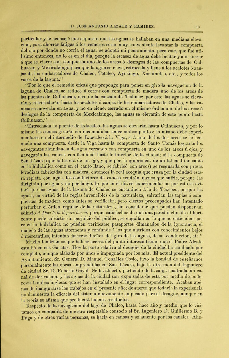 particular y le aconsejé que supuesto que las aguas se hallaban en una mediana eleva- ción, para ahorrar fatigas á los remeros seria muy conveniente levantar la compuerta del ojo por donde no corria el agua: se adoptó mi pensamiento, pero éste, que fué úti- lísimo entonces, no lo es en el dia, porque la escasez de agua debe incitar y aun forzar á que se cierre con compuerta uno de los arcos ó desfogos de las compuertas de Cul- huacan y Mexicalzingo para que la agua se eleve, retroceda y llene á los acalotes ó zan- jas de los embarcadores de Cbalco, Tetelco, Ayozingo, Xochimilco, etc., y todos los vasos de la laguna.” “Por lo que el remedio eficaz que propongo para poner en giro la navegación de la laguna de Cbalco, se reduce á cerrar con compuerta de madera uno de los arcos de las puentes de Culhuacan, otro de la calzada de Tlabuac: por esto las aguas se eleva- rán y retrocederán hasta los acalotes ó zanjas de los embarcadores de Cbalco, y las ca- noas se moverán en agua, y no en cieno: cerrado en el mismo orden uno de los arcos o desfogos de la compuerta de Mexicalzingo, las aguas se elevarán de este punto hasta Culhuacan.” “Estrechada la puente de Ixtacalco, las aguas se elevarán hasta Culhuacan, y por lo mismo las canoas girarán sin incomodidad entre ambos puntos: lo mismo debe experi- mentarse en el intermedio de Ixtacalco á la Viga, si á uno de los dos arcos se le aco- moda una compuerta: desde la Viga hasta la compuerta de Santo Tomás lograrán los navegantes abundancia de agua cerrando con compuerta en uno de los arcos ú ojos, y navegarán las canoas con facilidad hasta lo interior de la ciudad; si la compuerta de San Lázaro (que ántes era de un ojo, y que por la ignorancia de un tal cual tan sabio en la hidráulica como en el canto llano, se fabricó con arcos) se resguarda con presas levadizas fabricadas con madera, entónces la real acequia que cruza por la ciudad esta- rá repleta con agua, los conductores de canoas tendrán ménos que sufrir, porque las dirigirán por agua y no por fango, lo que en el dia se experimenta: no por esto se evi- tará que las aguas de la laguna de Chalco se encaminen á la de Texcoco, porque las aguas, en virtud de las reglas invencibles de la naturaleza, salvarían las tapias ó com- puertas de madera como ántes se verificaba; pero ciertos preocupados han intentado perturbar el órden regular de la naturaleza, sin considerar que pueden disponer un edificio d Dios te la depare buena, porque satisfechos de que una pared inclinada al hori- zonte puede subsistir sin perjuicio del público, se engolfan en lo que no entienden; pe- ro en la hidráulica no pueden verificarse pasaportes dimanados de la ignorancia, el manejo de las aguas atormenta y confunde á los que nutridos con conocimientos bajos ó mercantiles, intentan hacerse dueños del giro de las aguas, de su conducción, etc.” Mucho tendríamos que hablar acerca del punto interesantísimo que el Padre Alzate estudió en sus Gacetas. Hoy la parte relativa al desagüe de la ciudad ha cambiado por completo, aunque alabada por unos é impugnada por los más. El actual presidente del Ayuntamiento, Sr. General D. Manuel González Cosío, tuvo la bondad de enseñarnos personalmente las obras emprendidas en San Lázaro, bajo la dirección del Ingeniero de ciudad Sr. D. Roberto Gayol. Se ha abierto, partiendo de la zanja cuadrada, un ca- nal de derivación, y las aguas de la ciudad son expulsadas de ésta por medio de pode- rosas bombas inglesas que se han instalado en el lugar correspondiente. Acaban apé- nas de inaugurarse los trabajos en el presente año; de suerte que todavía la experiencia no demuestra la eficacia del sistema nuevamente empleado para el desagüe, aunque en la teoría se afirma que producirá buenos resultados. Respecto d,e la navegación del lago de Chalco, hasta hace año y medio que lo visi- tamos en compañía de nuestro respetable consocio el Sr. Ingeniero D. Guillermo B. y Buga y de otras yapias personas, se hacia en canoas y solamente por los canales, Aho-