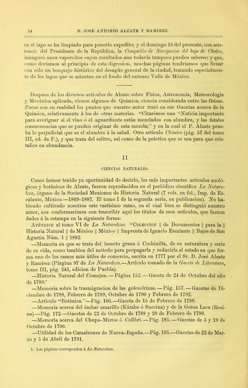 ra el lago se ha limpiado para ponerlo expedito; y el domingo 16 del presente, con asis- tencir del Presidente de la República, la Compama de Navegación del lago de Choleo, inauguró unos vaporcitos cuyos resultados aun todavía tampoco pueden saberse; y que, como deciamos al principio de esta digresión, muchas páginas tendríamos que llenar con sólo un bosquejo histórico del desagüe general de la ciudad, tratando especialmen- te de los lagos que se asientan en el fondo del extenso Valle de México. Después de los diversos artículos de Alzate sobre Física, Astronomía, Meteorología y Mecánica aplicada, vienen algunos de Química, ciencia considerada entre las físicas. Pocos son en realidad los puntos que nuestro autor trató en sus Gacetas acerca de la Química, relativamente á los de otras materias. “Citarémos una “ISToticia importante para averiguar si el vino ó el aguardiente están mezclados con alumbre, y las fatales consecuencias que se pueden originar de esta mezcla;” y en la cual el P. Alzate prue- ba lo perjudicial que es el alumbre á la salud. Otro artículo Chimica (pág. 57 del tomo III, ed. de P.), y que trata del salitre, así como de la práctica que se usa para que cris- talice en abundancia. II CIENCIAS NATURALES. Como hemos tenido ya oportunidad de decirlo, los más importantes artículos zooló- gicos y botánicos de Alzate, fueron reproducidos en el periódico científico La Natura- leza, órgano de la Sociedad Mexicana de Historia Hatural (7 vols. en fob, Imp. de Es- calante, México.—1869-1887. El tomo I de la segunda serie, en publicación). Ho ha- biendo cultivado nosotros este vastísimo ramo, en el cual bien se distinguió nuestro autor, nos conformarémos con trascribir aquí los títulos de esos artículos, que fueron dados á la estampa en la siguiente forma: Apéndice al tomo VI de La Naturaleza: “Colección 1| de Documentos || para la || Historia Hatural || de México || México 1| Imprenta de Ignacio Escalante || Bajos de San Agustín Húm. 1 1| 1882. —Memoria en que se trata del insecto grana ó Cochinilla, de su naturaleza y serie de su vida, como también del método para propagarla y reducirla al estado en que for- ma uno de los ramos más útiles de comercio, escrita en 1777 por el Sr. D. José Alzate y Ramírez (Párgina 97 de La Naturaleza.—Artículo tomado de la Gaceta de Literatura, tomo IH, pág. 243, edición de Puebla). —Historia Hatural del Comején.—Página 152. — Gaceta de 24 de Octubre del año de 1789.' —Memoria sobre la trasmigración de las golondrinas.—Pág. 157. — Gacetas de Di- ciembre de 1788, Febrero de 1789, Octubre de 1790 y Febrero de 1792. —Artículo “Botánica.”—Pág. 166.—Gaceta de 15 de Febrero de 1788. —Memoria acerca del ámbar amarillo (Kárabe ó Succina) y de la Goma Laca (Resi- na).—Pág. 172.—Gacetas de 22 de Octubre de 1788 y 20 de Febrero de 1790. —Memoria acerca del Chupa-Mirtos ó Colibrí.—Pág. 185. — Gacetas de 5 y 19 de Octubre de 1790. —Utilidad de los Camaleones de Hueva-España.—Pág. 195.—Gacetas de 22 de Mar- zo y 5 de Abril de 1791. 1. Las páginas corresponden á La Naturaleza.