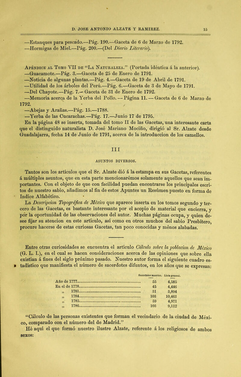 —Estanques para pescado.—Pág. 190.—Gaceta de 6 de Marzo de 1792. —Hormigas de Miel.—Pág. 200.—(Del Diario Literario). Apéndice al Tomo VII de “La Naturaleza.” (Portada idéntica á la anterior). —Guacamote.—Pág. 3.—Gaceta de 25 de Enero de 1791. —Noticia de algunas plantas.—Pág. 4.—Gaceta de 19 de Abril de 1791. —Utilidad de los árboles del Perú.—Pág. 6.—Gaceta de 3 de Mayo de 1791. —Del Chayóte.—Pág. 7.—Gaceta de 31 de Enero de 1792. —Memoria acerca de la Yerba del Pollo. — Página 11. — Gaceta de 6 de Marzo de 1792. —Abejas y Arañas.—Pág. 15.—1788. —Yerba de las Cucarachas.—Pág. 17.—Junio 17 de 1795. En la página 48 se inserta, tomada del tomo II de las Gacetas, una interesante carta que el distinguido naturalista D. José Mariano Mocifío, dirigió al Sr. Alzate desde Guadalajarra, fecha 14 de Junio de 1791, acerca de la introducción de los camellos. III ASUNTOS DIVERSOS. Tantos son los artículos que el Sr. Alzate dió á la estampa en sus Gacetas, referentes á múltiples asuntos, que en esta parte mencionarémos solamente aquellos que sean im- portantes. Con el objeto de que con facilidad puedan encontrarse los principales escri- tos de nuestro sabio, añadimos al fin de estos Apuntes un Eesúmen puesto en forma de Indice Alfabético. La Descripción Topográfica de México que aparece inserta en los tomos segundo y ter- cero de las Gacetas, es bastante interesante por el acopio de material que encierra, y por la oportunidad de las observaciones del autor. Muchas páginas ocupa, y quien de- see fijar su atención en este artículo, así como en otros muchos del sabio Presbítero procure hacerse do estas curiosas Gacetas, tan poco conocidas y ménos alabadas. Entre otras curiosidades se encuentra el artículo Cálculo sobre la población de México (G. L. I.), en el cual se hacen consideraciones acerca de las opiniones que sobre ella existían á fines del siglo próximo pasado. Nuestro autor forma el siguiente cuadro es- tadístico que manifiesta el número de sacerdotes difuntos, en los años que se expresan: Año de 1777.. En el de 1778 „ 1781 „ 1784 1785 „ 1786 “Cálculo de las personas existentes que forman el vecindario de la ciudad de Méxi- co, comparado con el número del de Madrid.” Hé aquí el que formó nuestro ilustre Alzate, referente á los religiosos' de ambos sexos: 55 4,585 45 4,446 31 3,894 103 10,463 59 4,971 103 9,112