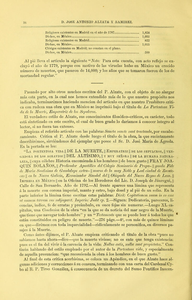 Keligiosos existentes en Madrid en el año de 1787 1,824 Dichos, en México 1,033 Eeligiosas existentes en Madrid 822 Dichas, en México 1,055 Clérigos existentes en Madrid; no constan en el plano. Dichos, en México 500 Al pié lleva el artículo la siguiente “Aota: Para esta cuenta, con acto reflejo se ex- cluyó el año de 1779, porque con motivo de las viruelas hubo en México un crecido número de muertos, que pasaron de 14,000; y los años que se tomaron fueron de los de mortandad regular.” Pasando por alto otros muchos escritos del P. Alzate, con el objeto de no alargar más esta parte, en la cual nos hemos extendido más de lo que nuestro propósito nos indicaba, terminarémos haciendo mención del artículo en que nuestro Presbítero criti- ca con rudeza una obra que en México se imprimió bajo el título de La Portentosa Vi- da de la Muerte, Emperatriz de los Sepulcros. El verdadero estilo de Alzate, sus conocimientos filosóflco-críticos, su carácter, todo está sintetizado en este escrito, el cual de buen grado lo daríamos á conocer íntegro al lector, si no fuera tan extenso. Empieza el referido artículo con las palabras Sancta sánete sunt tractanda, por encabe- zamiento. Critica el P. Alzate desde luego el título do la obra, la que sucintamente describirémos, sirviéndonos del ejemplar que posee el Sr. D. José María de Agreda, En la portada se lee: “La poetbntosa vida || DE LA MUERTE, || Empeeatriz || de los sepulcros, || ven- gadora DE LOS AGRAVIOS || DEL ALTÍSIMO, II Y MUY SEÑORA || DE LA HUMANA NATURA- LEZA, II cuya célebre Historia encomienda á los hombres || de buen gusto |1 FRAY JOA- QUIH BOLAÑOS, II Prerfzmrfor Apostólico del Colegio Seminario de Propa-\\ ganda Fide de María Santísima de Guadalupe extra-1| muros de la muy Noble y Leal ciudad de Zacate- cas II en la Nueva Galicia, Examinador Sinodal del || Obispado del Nuevo Reyno de León. || Impresa en México || en la Oficina de los Herederos del Lie. D, Josepb de Jáuregui, || Calle de San Bernardo. Año de 1792.—Al frente aparece una lámina que representa á la muerte con corona imperial, manto y cetro, bajo dosel y al pié de un solio. En la parte inferior la lámina tiene escritas estas palabras: Dixit; Cogitationem suam in eo esse id omnem terram sus subjugarct. Imperio: Judit cp. 2.—Siguen: Dedicatoria, pareceres, li- cencias, índice, fe de erratas y preámbulo, en once fojas sin numerar.—Luego XL ca- pítulos, una Conclusión de la obra “en la que se da noticia del mar negro de la Muerte, que tiene que navegar todo hombre” y un “ Testamento que se puede leer á todos los que están constituidos en peligro de muerte.”—276 págs.—4?, con más de quince láminas en que—dirémos con toda imparcialidad—ridiculamente se personifica, en diversos pa- sajes á la Muerte. Como ántes dijimos, el P. Alzate empieza criticando el título de la obra “pues no sabíamos hasta ahora—dice—que la muerte viviese; no es ente que tenga existencia: pues es el fin del vivir ó la carencia de la vida: Nidlus entis, nullce sunt propietates.’' Con- tinúa hablando del estilo empleado por el autor de la Portentosa vida, y especialmente de aquella presunción: “que recomienda la obra á los hombres de buen gusto.” Al final de esta crítica acerbísima, se coloca un Apéndice, en el que Alzate hace al- gunas adiciones y correcciones á su censura, terminando con una carta del Cardenal Cy- bo al B. P. Tirso Gron^ález, á consecuencia ele itn decreto del Sumo Pontífice Inocem