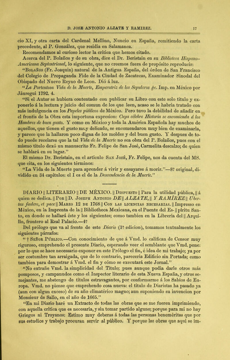 cío XI, y otra carta del Cardenal Mellino, Xuncio en España, remitiendo la carta precedente, al P. González, que residía en Salamanca. Eecomendamos al curioso lector la crítica que hemos citado. Acerca del P. Bolaños y de su obra, dice el Dr. Beristain en su Biblioteca Hisjmno- Americana Septentrional, lo siguiente, que no creemos fuera de propósito reproducir: “Bolaños (Er. Joaquín) natural de la Antigua España, del orden de San Erancisco del Colegio de Propaganda Pide de la Ciudad de Zacatecas, Examinador Sinodal del Obispado del Xuevo Eeyno de León. Dió á luz. “La Portentosa Vida de la Muerte, Em2^eratriz de los Sepulcros ¿-c. Imp. en México por Jáuregui 1792. 4. “Si el Autor se hubiera contentado con publicar su Libro con este solo título y ex- ponerlo á la lectura y juicio del común de los que leen, acaso se le habría tratado con más indulgencia en los Papeles públicos de México. Pero tuvo la debilidad de añadir en el frontis de la Obra esta importuna expresión: Cuya célebre Historia se encomienda d los Hombres de buen gusto. Y como en México y toda la América Española hay muchos de aquellos, que tienen el gusto muy delicado, se encomendaron muy bien de examinarla, y parece que la hallaron poco digna de los moldes y del buen gusto. Y después de to- do puede recelarse que la tal Vida de la Muerte no sea obra del P. Bolaños, pues con el mismo título dexó un manuscrito Fr. Felipe de San José, Carmelita descalzo; de quien se hablará en su lugar.” El mismo Dr. Beristain, en el artículo San José, Fr. Felipe, nos da cuenta del MS. que cita, en los siguientes términos: “La Vida de la Muerte para aprender á vivir y ensayarse á morir.”—89 original, di- vidido en 34 capítulos: el I es el de la Descendencia de la Muerte.” DIAEIO IILITEEAEIO 1| DE MÉXICO. || Dispuesto || Para la utilidad pública, || á quien se dedica. || PoE ]| D. Joseph Antonio DE\\ ALZATE, || YBAMÍREZ\\ liber- tas f(Bdere, et paceW'M.Á.wio 12 DE 1768II Con las licencias necesarias. || Impresso en México, en la Imprenta de la || Bibliotheca Mexicana, en el Puente del Es-1| píritu San- to, en donde se hallará éste y los siguientes; como también en la Librería del || Arqui- llo, frontero al Eeal Palacio.—49 Del prólogo que va al frente de este Diario (19 edición), tomamos textualmente los siguientes párrafos: “ t Señor Público.—Con conocimiento de que á Vmd. lo califican de Censor muy riguroso, emprehendo el presente Diario, esperando veer el semblante que Vmd. pone: por lo que se hace necessario exponer en este Prólogo el fin, é idea de mi trabajo; ya por ser costumbre tan arraigada, que de lo contrario, parecería Edificio sin Portada; como también para demostrar á Vmd. el fin y cómo se executará este Jornal.” “Xo extrañe Vmd. la simplicidad del Título; pues aunque podía darle otros más pomposos, y campanudos como el Inspector literario de esta Xueva España, y otros se- mejantes, me abstengo de títulos estravagantes, por conformarme á los Sabios de Eu- ropa. Vmd. no piense que emprehendo cosa nueva: el título de Diaristas ha pasado ya (aun con algún exceso) de su año climatérico magno; aun suponiendo su invención por Monsieur de Sallo, en el año de 1665.” “En mi Diario haré un Extracto de todas las obras que se me fueren imprimiendo, con aquella crítica que es necesaria, y sin tomar partido alguno; porque para mí no hay Griegos ni Troyanos; Estiino muy deberás á todas las personas beneméritas que por BUS estudios y trabajo procuran servir al público, Y porque las obras que aquí se im»