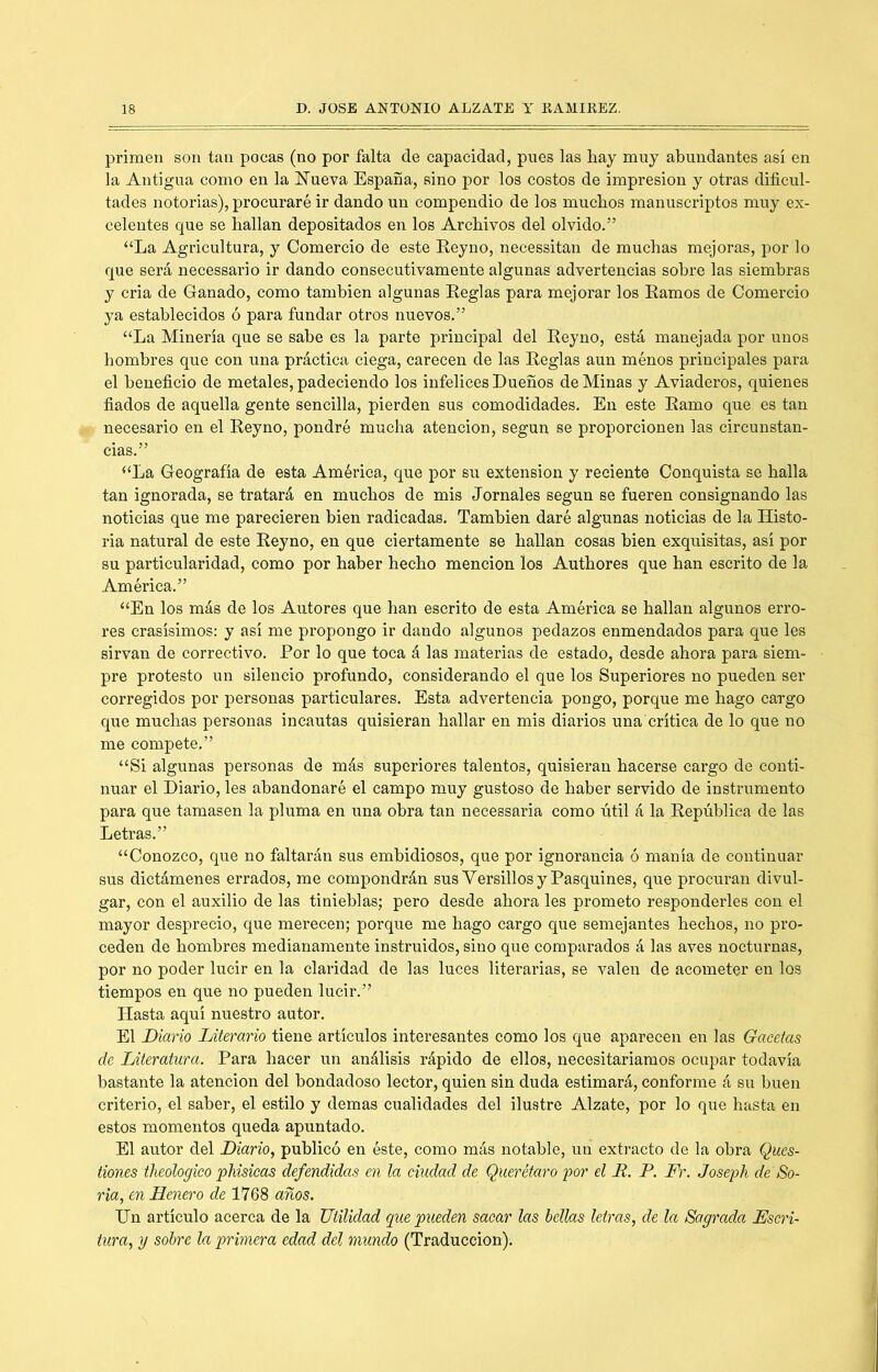 primen son tan pocas (no por falta de capacidad, pues las hay muy abundantes así en la Antigua como en la ííueva España, sino por los costos de impresión y otras dificul- tades notorias), procuraré ir dando un compendio de los muchos manuscriptos muy ex- celentes que se hallan depositados en los Archivos del olvido.” “La Agricultura, y Comercio de este Reyno, necessitan de muchas mejoras, por lo que será necessario ir dando consecutivamente algunas advertencias sobre las siembras y cria de Ganado, como también algunas Reglas para mejorar los Ramos de Comercio ya establecidos ó para fundar otros nuevos.” “La Minería que se sabe es la parte principal del Reyno, está manejada por unos hombres que con una práctica ciega, carecen de las Reglas aun ménos principales para el beneficio de metales, padeciendo los infelices Dueños de Minas y Aviaderos, quienes fiados de aquella gente sencilla, pierden sus comodidades. En este Ramo que es tan necesario en el Reyno, pondré mucha atención, según se proporcionen las circunstan- cias.” “La Geografía de esta América, que por su extensión y reciente Conquista se halla tan ignorada, se tratará en muchos de mis Jornales según se fueren consignando las noticias que me parecieren bien radicadas. También daré algunas noticias de la Histo- ria natural de este Reyno, en que ciertamente se hallan cosas bien exquisitas, así por su particularidad, como por haber hecho mención los Authores que han escrito de la América.” “En los más de los Autores que han escrito de esta América se hallan algunos erro- res crasísimos: y así me propongo ir dando algunos pedazos enmendados para que les sirvan de correctivo. Por lo que toca á las materias de estado, desde ahora para siem- pre protesto un silencio profundo, considerando el que los Superiores no pueden ser corregidos por personas particulares. Esta advertencia pongo, porque me hago cargo que muchas personas incautas quisieran hallar en mis diarios una'crítica de lo que no me compete.” “Si algunas personas de más superiores talentos, quisieran hacerse cargo de conti- nuar el Diario, les abandonaré el campo muy gustoso de haber servido de instrumento para que tamasen la pluma en una obra tan necessaria como útil á la República de las Letras.” “Conozco, que no faltarán sus embidiosos, que por ignorancia ó manía de continuar sus dictámenes errados, me compondrán sus Versillos y Pasquines, que procuran divul- gar, con el auxilio de las tinieblas; pero desde ahora les prometo responderles con el mayor desprecio, que merecen; porque me hago cargo que semejantes hechos, no pro- ceden de hombres medianamente instruidos, sino que comparados á las aves nocturnas, por no poder lucir en la claridad de las luces literarias, se valen de acometer en los tiempos en que no pueden lucir.” Hasta aquí nuestro autor. El Diario Literario tiene, artículos interesantes como los que aparecen en las Gacetas de Literatura. Para hacer un análisis rápido de ellos, necesitaríamos ocupar todavía bastante la atención del bondadoso lector, quien sin duda estimará, conforme á su buen criterio, el saber, el estilo y demas cualidades del ilustre Alzate, por lo que hasta en estos momentos queda apuntado. El autor del Diario, publicó en éste, como más notable, un extracto de la obra Ques- tiones theologico phisicas defendidas en la ciudad de Querétaro por el R. P. D\ Joseph de So- ria, en llenero de 1768 años. Un artículo acerca de la Utilidad que pueden sacar las bellas letras, de la Sagrada Escri- tura, y sobre la primera edad del mundo (Traducción).