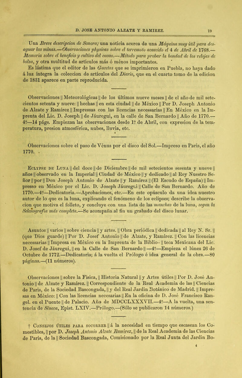 Una Breve desoripeion de Sonora; una noticia acerca de una Máquina muy útil para des- aguar las minas.—Observaciones physioas sobre el terremoto acaecido el 4 de Mril de 1768.— Memoria sobre el beneficio y cultivo del cacao.—Método para probar la bondad de los relojes de bolsa, y otra multitud de artículos más ó ménos importantes. Es lástima que el editor de las Gacetas que se imprimieron en Puebla, no haya dado á luz íntegra la colección de artículos del Diario, que en el cuarto tomo de la edición de 1831 aparece en parte reproducida. Observaciones || Meteorológicas 1| de los últimos nueve meses 1| de el año de mil sete- cientos setenta y nueve: |j hechas |¡ en esta ciudad || de México || Por D. Joseph Antonio de Alzate y Eamírez || Impressas con las licencias necessarias || En México en la Im- prenta del Lie, D, Joseph || de Jáuregui, en la calle de San Bernardo 1| Año de 1770.— 49—14 págs. Empiezan las observaciones desde 19 de Abril, con expresión de la tem- peratura, presión atmosférica, nubes, lluvia, etc. Observaciones sobre el paso deVénus por el disco del Sol.—Impreso en París, el año 1770. - Eclypse de Luna || del doce || de Diciembre || de mil setecientos sesenta y nueve || años II observado en la Imperial || Ciudad de México || y dedicado || al Rey ÍTuestro Se- ñor II por II Don Joseph Antonio de Alzate H y Ramírez || (El Escudo de España) || Im- presso- en México por el Lie. D. Joseph Jáuregui || Calle de San Bernardo, Año de 1770,—49—Dedicatoria.—Aprobaciones, etc.—En este opúsculo da una idea nuestro autor de lo que es la luna, explicando el fenómeno de los eclipses; describe la observa- ción que motiva el folleto, y concluye con una lista de las manchas de la luna, según la Selenografía más completa.—Se acompaña al fin un grabado del disco lunar. Asuntos II varios || sobre ciencia || y artes. || Obra periódica || dedicada || al Rey R. Sr. || (que Dios guarde) || Por D. Josef Antonio || de Alzate, y Ramírez. || Con las licencias necessarias || Impresa en México en la Imprenta de la Biblio-1| teca Mexicana del Lie. D. Josef de Jáuregui, || en la Calle de San Bernardo || —49—Empieza el lúnes 26 de Octubre de 1772.—^Dedicatoria; á la vuelta el Prólogo é idea general de la obra.—80 páginas.—(11 números). Observaciones || sobre la Física, || Historia Ratural || y Artes útiles || Por D. José An- tonio II de Alzate y Ramírez. || Correspondiente de la Real Academia de las || Ciencias de París, de la Sociedad Bascongada, || y del Real Jardín Botánico de Madrid. || Impre- sas en México: || Con las licencias necesarias || En la oficina de D. José Francisco Ran- gel. en el Puente || de Palacio. Año de MDCCLXXXVH.—49—A la vuelta, una sen- tencia de Séneca, Epist; LXIV,—^Prólogo.—(Sólo se publicaron 14 números.) I Consejos útiles para socorrer || á la necesidad en tiempo que escasean los Co- mestibles, II por D. Joseyh Antonio Alzate Bamvrez, || de la Real Academia de las Ciencias de París, de la|| Sociedad Bascongada, Comisionado por la Real Junta del Jardín Bo-