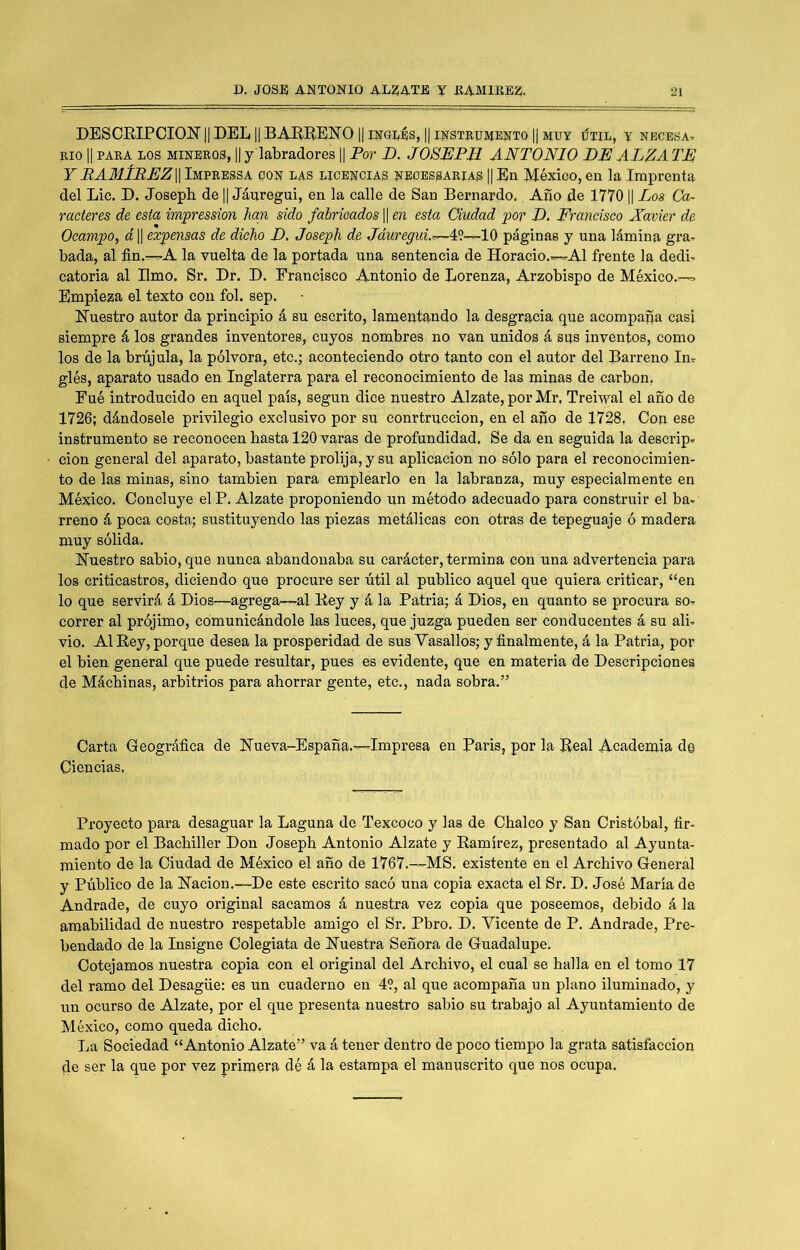 DESCEIPCIOÍTII DEL || BAEEENO || luaLES, || instrumento || muy iítil, y necbsa, RIO II PARA LOS MINEROS, || y labradores || Por D. JOSPJPJl ANTONIO PN ALZA TE¡ Y RAMÍREZW Impressa con las licencias neoessarias || En México, en la Imprenta del Lie. D. Joseph de || Jáuregui, en la calle de San Bernardo. Año de 1770 || Los Ca- racteres de esta impression han sido fabricados || en esta Ciudad por L. Francisco Xavier de OcampOf á 1| expensas de dicho D, Joseph de Jáuregui.r~~Yl—10 páginas y una lámina gra- bada, al fin.—r-A la vuelta de la portada una sentencia de Horacio.—rAl frente la dedb catoria al limo, Sr. Dr. D. Francisco Antonio de Lorenza, Arzobispo de México.— Empieza el texto eou fol. sep. Nuestro autor da principio á su escrito, lamentando la desgracia que acompaña casi siempre á los grandes inventores, cuyos nombres no van unidos á sns inventos, como los de la brújula, la pólvora, etc.; aconteciendo otro tanto con el autor del Barreno In^ glés, aparato usado en Inglaterra para el reconocimiento de las minas de carbón, Fué introducido en aquel país, según dice nuestro Alzate, por Mr, Treiwal el año de 1726; dándosele privilegio exclusivo por su conrtrnccion, en el año de 1728, Con ese instrumento se reconocen basta 120 varas de profundidad. Se da en seguida la descrip. cion general del aparato, bastante prolija, y su aplicación no sólo para el reconocimien- to de las minas, sino también para emplearlo en la labranza, muy especialmente en México, Concluye el P. Alzate proponiendo un método adecuado para construir el ba- rreno á poca costa; sustituyendo las piezas metálicas con otras de tepeguaje ó madera muy sólida. Nuestro sabio, que nunca abandonaba su carácter, termina con una advertencia para los criticastros, diciendo que procure ser útil al publico aquel que quiera criticar, “en lo que servirá á Dios—agrega—al Bey y á la Patria; á Dios, en quanto se procura so- correr al prójimo, comunicándole las luces, que juzga pueden ser conducentes á su ali- vio. Al Bey, porque desea la prosperidad de sus Vasallos; y finalmente, á la Patria, por el bien general que puede resultar, pues es evidente, que en materia de Descripciones de Máchinas, arbitrios para ahorrar gente, etc., nada sobra.” Carta Geográfica de Nueva-España.—Impresa en Paris, por la Beal Academia d© Ciencias, Proyecto para desaguar la Laguna de Texcoco y las de Chalco y San Cristóbal, fir- mado por el Bachiller Don Joseph Antonio Alzate y Bamírez, presentado al Ayunta- miento de la Ciudad de México el año de 1767.—MS. existente en el Archivo General y Público de la Nación.—^De este escrito sacó una copia exacta el Sr, D. José María de Andrade, de cuyo original sacamos á nuestra vez copia que poseemos, debido á la amabilidad de nuestro respetable amigo el Sr, Pbro. D. Vicente de P, Andrade, Pre- bendado de la Insigne Colegiata de Nuestra Señora de Guadalupe, Cotejamos nuestra copia con el original del Archivo, el cual se halla en el tomo 17 del ramo del Desagüe: es un cuaderno en 49, al que acompaña un plano iluminado, y un ocurso de Alzate, por el que presenta nuestro sabio su trabajo al Ayuntamiento de México, como queda dicho. La Sociedad “Antonio Alzate” va á tener dentro de poco tiempo la grata satisfacción de ser la que por vez primera dé á la estampa el manuscrito que nos ocupa.