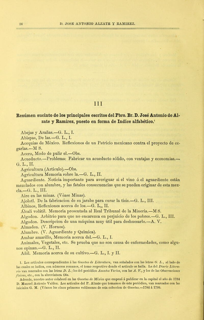 III Besúmen sucinto de los principales escritos del Pbro. Br. D. José Antonio de Al- zate y Ramírez, puesto en forma de Indice alfabético.' Abejas y Arañas.—G. L., I. Abispas, De las.—G. L., I. Acequias de México. Reflexiones de un Patricio mexicano contra el proyecto de ce- garlas.—M S. Acero, Modo de pulir el.—Obs. Acueducto.—Problema: Fabricar un acueducto sólido, con ventajas y economías,— G. L., II. Agricultura (Artículo).—Obs. Agricultura Memoria sobre la.—G. L,, II. Aguardiente. IsToticia importante para averiguar si el vino ó el aguardiente están mezclados con alumbre, y las fatales consecuencias que se pueden originar de esta mez- cla,—G, L., III. Aire en las minas. (Véase Minas). Ajolotl. De la fabricación de su jarabe para curar la tisis.—G. L., III. Albinos, Reflexiones acerca de los.—G. L„ II. Álcali volátil. Memoria presentada al Real Tribunal de la Minería.—M S. Algodón. Arbitrio para que no encarezca en perjuicio de los pobres.—G. L., III. Algodón. Descripción de una máquina muy útil para deshuesarlo,—A. V. Almadén. (V. Hornos), Alumbre. (V. Aguardiente y Química). Ambar amarillo. Memoria acerca del.—G. L,, I. Animales, Vegetales, etc. Se prueba que no son causa de enfermedades, como algu- nos opinan,—G. L., II. Añil. Memoria acerca de su cultivo.—G. L., I. y II. 1. Los artículos correspondientes á las Oacetas de Literatura, van señalados con las letras O. L., al lado de las cuales se indica, con números romanos, el tomo respectivo donde el artículo se halla. La del Diario Litera- rio van marcados con las letras D. L.; los del periódico Asuntos Varios, con las A. V.,j los de las Observaciones físicas, etc., con la abreviatura Obs. Además, nuestro autor colaboró en las Gacetas de México que empezó á publicar en la capital el año de 1784 D. Manuel Antonio Valdez. Los artículos del P. Alzate que tomamos do este periódico, van marcados con las iniciales G. M. (Véanse los cinco primeros volúmenes de esta colección de Gacetas,—á 1799.