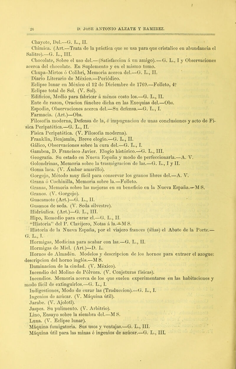 Chayóte, Del.—G. L., II. Chimica, (Art.—Trata de la práctica que se usa para que cristalice en abundancia el Salitre).—G. L., DI. Chocolate, Sobre el uso del.— (Satisfacción á un amigo). — G. L., I y Observaciones acerca del chocolate. En Suplemento y en el mismo tomo. Chupa-Mirtos ó Colibrí, Memoria acerca del.—G. L., II. Diario Literario de México.—Periódico. Eclipse lunar en México el 12 de Diciembre de 1769.—Eolleto, 4? Eclipse total de Sol. (V. Sol). Edificios, Medio para fabricar á ménos costo los.—G. L., II. Ente de razón, Oración fúnebre dicha en las Exequias del.—Obs, Espodio, Observaciones acerca del.—Su defensa.—G. L., I. Farmacia. (Art.)—Obs. Filosofía moderna, Defensa de la,, é impugnación de unas conclusiones y acto de Fí- sica Peripatética.—G. L., II. ’ Física Peripatética. (V. Filosofía moderna). Franklin, Benjamín, Breve elogio.—G. L., II. Gálico, Observaciones sobre la cura del.—G. L., I. Gamboa, D. Francisco Javier. Elogio histórico.—G. L., III. Geograíía. Su estado en llueva España y modo de perfeccionarla.—A. V. Golondrinas, Memoria sobre la irasmigracion de las.—G. L., I y II. Goma laca. (V. Ámbar amarillo). - Gorgojo, Método muy fácil para conservar los granos libres del.—A. V. Grana ó Cochinilla, Memoria sobre la.—Folleto. Granas, Memoria sobre las mejoras en su beneficio en la Nueva España.—'M S. Granos. (V. Gorgojo). Guacamote (Art.)—G. L., II. . . Gusanos de seda. (V. Seda silvestre). Hidráulica. (Art.)—G. L., HI. Hipo, Eemedio para curar el.—G. L., H. “Historia” del P. Clavijero, Notas á la.-*-M S. Historia de la Nueva España, por el viajero francés (álias) el Abate de la Porte.— G. L., I. Hormigas, Medicina para acabar con las.—G. L., H. Hormigas de Miel. (Art.)—D. L. Hornos de Almadén. Modelos y descripción de los hornos para extraer el azogue; descripción del horno inglés.—M S. Iluminación de la ciudad. (V. México). Incendio del Molino de Pólvora. (V. Conjeturas físicas). Incendios. Memoria acerca de los que suelen experimentarse en las habitaciones y modo fácil de extinguirlos.—G. L., I. Indigestiones, Modo de curar las (Traducción).—G. L., I. Ingenios de azúcar. (V. Máquina útil). Jarabe. (V. Ajolotl). Jaspes. Su pulimento. (V. Arbitrio). Lino, Ensayo sobre la siembra del.—M S. Luna. (V. Eclipse lunar). - ■ Máquina fumigatoria. Sus usos y ventajas.—G. L., IH. .... Máquina útil para las minas é ingenios de azúcar.—G, L., HL ■