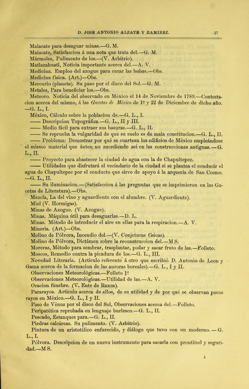 Malacate para desaguar minas.—G. M. Malacate, Satisfacción á una nota que trata del.—G. M. Mármoles, Pulimento de los.—(V. Arbitrio). Matlazahuatl, E^otieia importante acerca del.—A. V. Medicina. Empleo del azogue para curar las bubas.—Obs. Medicina física. (Art.)—Obs. Mercurio (planeta). Su paso por el disco del Sol.—G. M. Metales, Para beneficiar los.—Obs. Meteoro. Eoticia del observado en México el 14 de Noviembre de 1789.—Contesta- ción acerca del mismo, á las Gacetas de México de 19 y 22 de Diciembre de dicho año. —G. L., I. México, Cálculo sobre la población de.—G. L., I. Descripción Topográfica.—G. L., II y III. Medio fácil para extraer sus basuras.—G. L., II. Se reprueba la vulgaridad de que su suelo es de mala constitución.—G. L., II. Problema: Demostrar por qué se cuartean los edificios de México empleándose el mismo material que ántes; no sucediendo así en las construcciones antiguas. — G. L., n. Proyecto para abastecer la ciudad de agua con la de Chapultepec. Utilidades que disfrutará el vecindario de la ciudad si se plantea el conducir el agua de Chapultepec por el conducto que sirve de apoyo á la arquería de San Cosme. —G. L., n. Su iluminación.—(Satisfacción á las preguntas que se imprimieron en las Ga- cetas de Literatura).—Obs. Mezcla, La del vino y aguardiente con el alumbre. (V. Aguardiente). Miel (V. Hormigas). Minas de Azogue. (V. Azogue). Minas. Máquina útil para desaguarlas.—D. L. Minas. Método de introducir el aire en ellas para la respiración.—A. V. Minería. (Art.)—Obs. Molino de Pólvora, Incendio del.—(V. Conjeturas físicas). Molino de Pólvora, Dictámen sobre la reconstrucción del.—M S. Moreras, Método para sembrar, trasplantar, podar y sacar fruto de las.—Folleto. Moscos, Eemedio contra la picadura de los.—G. L., IH. Novedad Literaria. (Artículo referente’ á otro que escribió D. Antonio de León y Gama acerca de la formación de las auroras boreales).—G. L., I y II. Observaciones Meteorológicas.—Folleto 1? Observaciones Meteorológicas.—Utilidad de las.—A, V. Oración fúnebre. (V. Ente de Eazon). Pararayos. Artículo acerca de ellos, de su utilidad y de por qué se observan pocos rayos en México.—G. L., I y H. Paso de Vénus por el disco del Sol, Observaciones acerca del.—Folleto. Peripatética reprobada en lenguaje burlesco.—G. L., H. Pescado, Estanques para.—G. L., H. Piedras calcáreas. Su pulimento. (V. Arbitrio). Pintura de un aristotélico enfurecido, y diálogo que tuvo con un moderno. — G. L.,I. Pólvora. Descripción de un nuevo instrumento para sacarla con prontitud y seguri- dad.—MS.