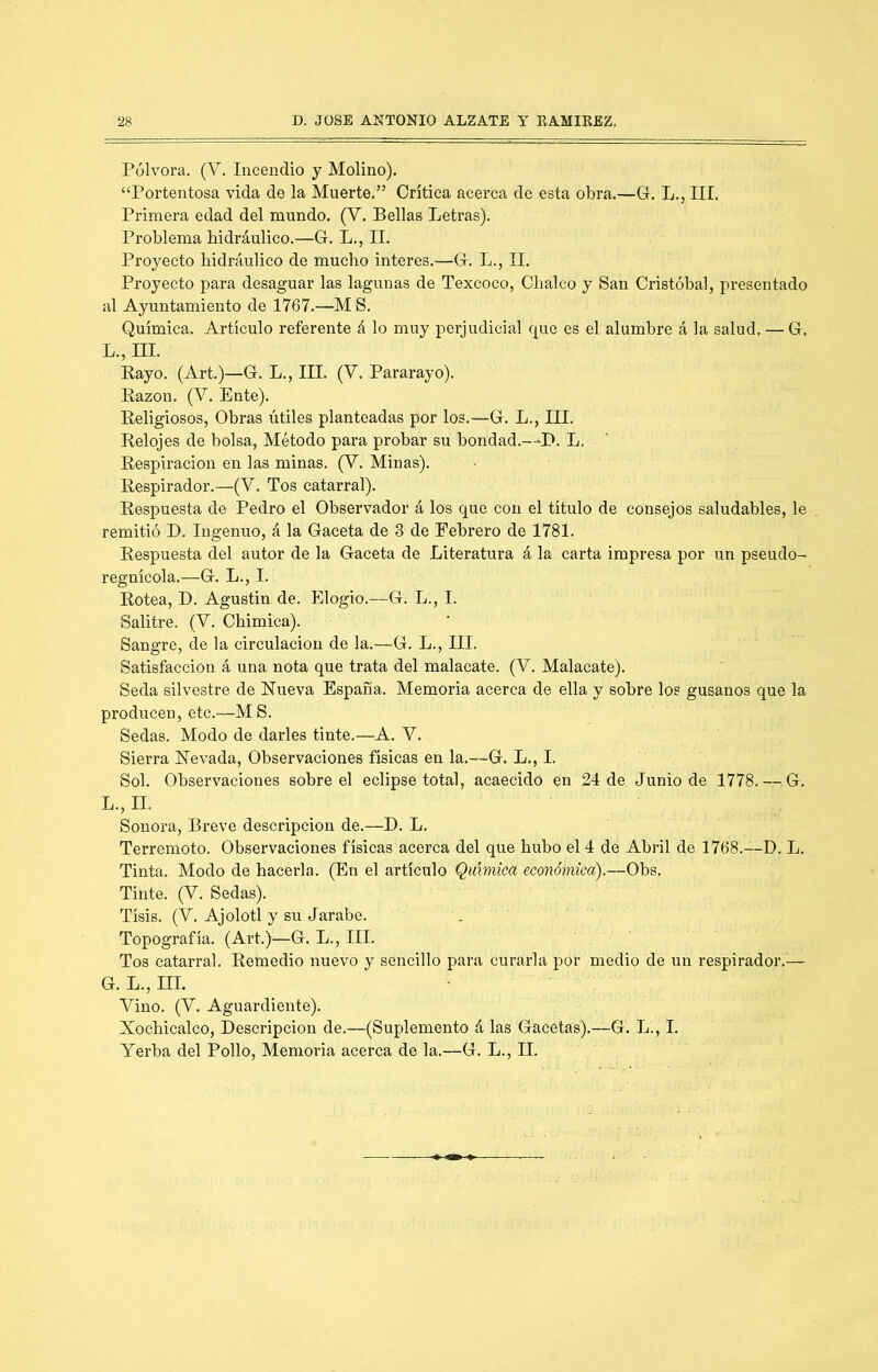 Pólvora, (V. Incendio y Molino). “Portentosa vida de la Muerte.” Crítica acerca de esta obra.—G. L., III. Primera edad del mundo. (V. Bellas Letras). Problema bidráulieo.—G, L,, II. Proyecto hidráulico de mucho interes.—G. L., II. Proyecto para desaguar las lagunas de Texcoco, Chalco y San Cristóbal, presentado al Ayuntamiento de 1767.—M S. Química. Artículo referente á lo muy perjudicial c|ue es el alumbre á la salud, — G, L., ni. Rayo. (Art.)—G. L., III, (V. Pararayo). Razón. (V. Ente). Religiosos, Obras útiles planteadas por los.—G. L., III. Relojes de bolsa, Método para probar su bondad.—P. L. Respiración en las minas, (V. Minas). Respirador.—(V. Tos catarral). Respuesta de Pedro el Observador á los que con el titulo de consejos saludables, le remitió D. Ingenuo, á la Gaceta de 3 de Febrero de 1781. Respuesta del autor de la Gaceta de Literatura á la carta impresa por un pseudo- regnícola.—G, L., I. Rotea, D. Agustín de. Elogio.—G. L., I. Salitre. (V. Chimica). Sangre, de la circulación de la.—G, L., III. Satisfacción á una nota que trata del malacate. (V, Malacate). Seda silvestre de Hueva España. Memoria acerca de ella y sobre los gusanos que la producen, etc.—MS. Sedas, Modo de darles tinte.—A. V. Sierra Hevada, Observaciones físicas en la,—G. L,, I. Sol. Observaciones sobre el eclipse total, acaecido en 24 de Junio de 1778.—^.G, L., n. Sonora, Breve descripción de.—D. L. Terremoto. Observaciones físicas acerca del que hubo el 4 de Abril de 1768.—D. L. Tinta. Modo de hacerla. (En el artículo Química económica).—Obs. Tinte. (V. Sedas). Tisis. (V. Ajolotl y su Jarabe. Topografía. (Art.)—G. L., III. Tos catarral. Remedio nuevo y sencillo para curarla por medio de un respirador.— G. L., III. Vino. (V. Aguardiente), Xochicalco, Descripción de.—(Suplemento á las Gacetas).—G. L., I. Yerba del Pollo, Memoria acerca de la.—G. L., II.