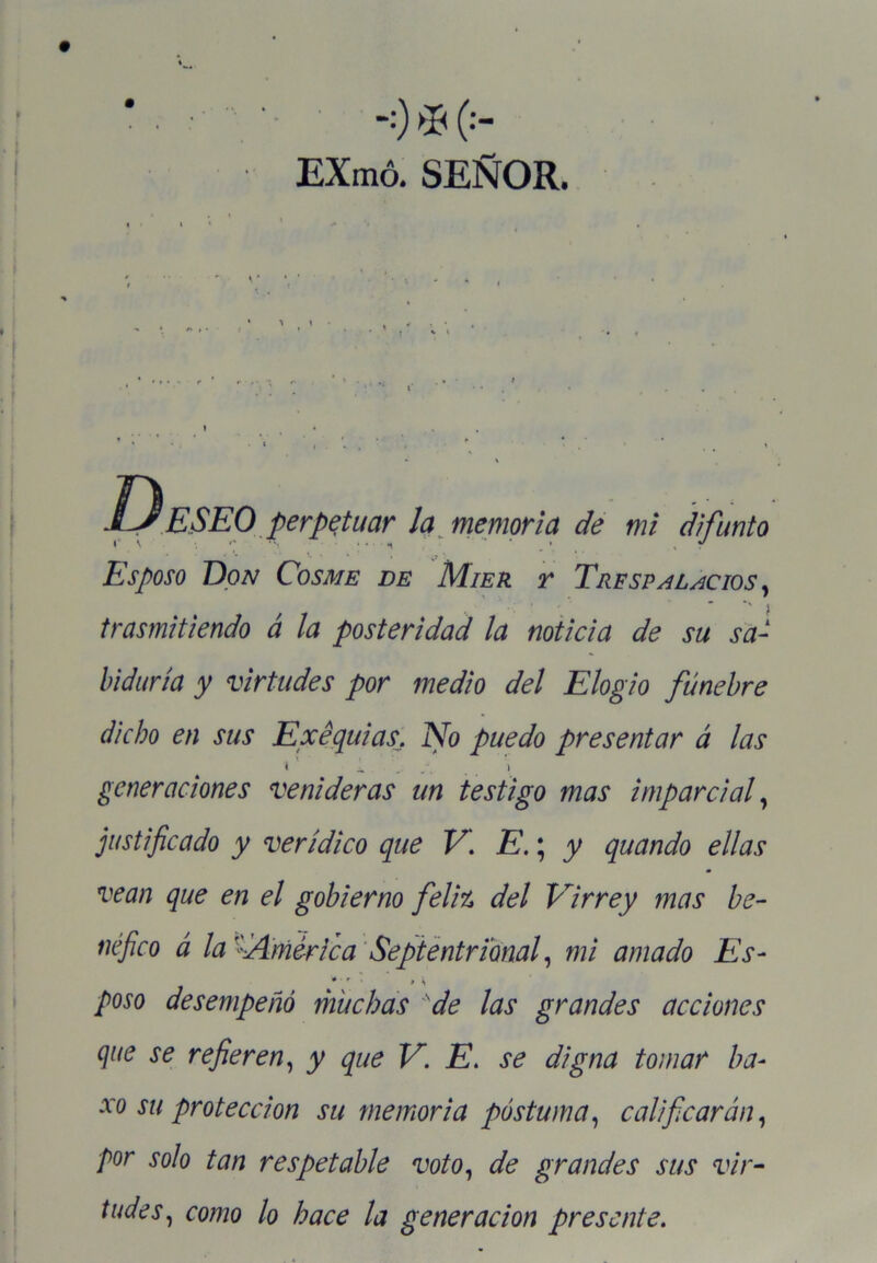 -;) * (••- EXmó. SEÑOR. D ESEO perpetuar la memoria de mi difunto Esposo Don Cosme de Mier r Trfspalacios , trasmitiendo á la posteridad la noticia de su sa- biduría y virtudes por medio del Elogio fúnebre dicho en sus Exequias, No puedo presentar á las . *• * • generaciones venideras un testigo mas imparcial, justificado y verídico que V. E.; y quando ellas vean que en el gobierno feliz del Virrey mas be- néfico á laAmérica Septentrional, mi amado Es- * - ■ >\ poso desempeñó muchas de las grandes acciones que se refieren, y que V. E. se digna tomar ha- -ro m protección su memoria postuma, calificarán, ■por solo tan respetable voto, de grandes sus vir- tudes, como lo hace la generación presente.