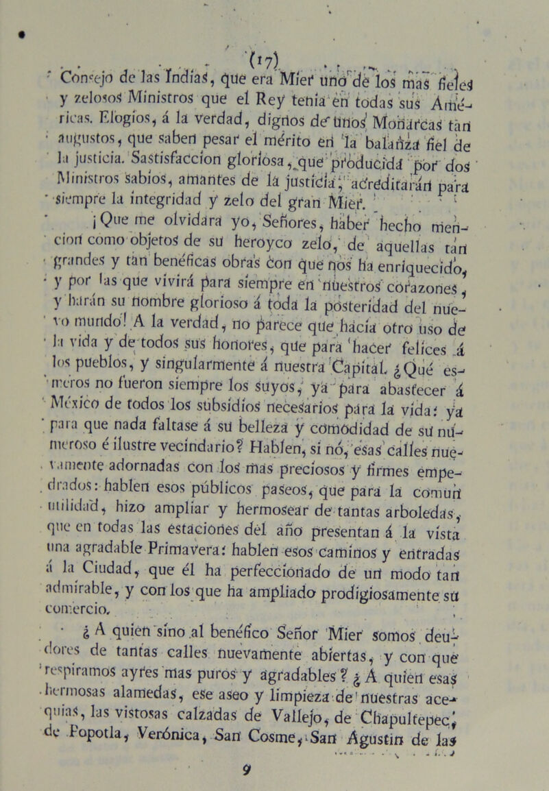 . , , (i?) ‘ Cornejo de las Indias, que era Míer uno'délos ¿fi'’iíáéí y «?!<** Ministros que el Rey tenía en todas sus Áitié- ricas. Elogios , á la verdad, digrtos desuno;/ MoriarcaS tari • augustos, que saben pesar- el mérito eri 'la balarla fiel de la justicia. Sastisfaccíon gloHosa ,^que 'ptóducjda pbr dos Ministros Sabios, amantes de la justídáf adred'itarári para • siempre la integridad y zelo del gran Miéf. ’ ¡Que me olvidara yo, Señores, háber'hecho rrieri- cion como objetos de sü heroyco zelo,’ de“ aquellas tari ; finmdes y tan benéficas obras don que nos ha enriquecido • y por las que vivirá para siempre eri riüestroS' corazones! y harán su nombre glorioso á toda la posteridad del nue- ' vo mundo! A la verdad, no parece que hacía otro Uso de • la vida y de todos sus honores, que para ‘hacer felices á los pueblos, y singularmente á nuestra Capital ¿Qué es- ‘ ireros no fueron siempre los suyos ■ ya para abastecer á México de todos los subsidios necesarios para la vida; ya ’ para que nada faltase á sü belleza y comodidad de su nu- meroso é ilustre vecindario? Hablen, si no, esas'calles nue- \ .miente adornadas con loS mas preciosos y firmes empe- drados: hablen esos públicos paseos, que para la cómurt nulidad, hizo ampliar y hermosear de’tantas arboledas, que en todas las estaciones dél año presentan á la vísta una agradable Primavera; hablen esos caminos y entradas a la Ciudad, que él ha perfeccionado de urt modo tari admirable, y con ios que ha ampliado prodigiosamente síí comercio. * ¿ A quien sino aí benéfico Señor Mier somos deuy dores de tantas calles nuevamente abiertas, y con que’ respiramos aytes mas puros y agradables ? ¿ A quien esas hermosas alamedas, eSe aseo y limpieza demuestras ace- quias, las vistosas calzadas de Vaííejo, de Chapulfepec; de Popotla, Verónica, Sari Cosme^Sari Agustín de las 9