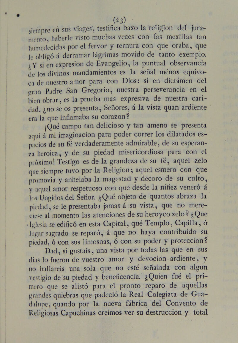 (¿3) siempre en sus viages, testifica baxo la religión del jura- tm.nro haberle visto muchas veces con fas mexillas tan humedecidas por el fervor y ternura con que oraba, que 0hiig6 á derramar lágrimas movido de tanto exemplo. . y sj en expresión de Evangelio, la puntual observancia de ios divinos mandamientos es la señal menos equívo- ca de nuestro amor para con Dios: si en dictámen del gran Padre San Gregorio, nuestra perseverancia en el bien obrar, es la prueba mas expresiva de nuestra cari- dad, ¿no se os presenta, Señores, á la vista quan ardiente era la que inflamaba su corazón? ¡Qué campo tan delicioso y tan ameno se presenta aquí á mi imaginación para poder correr los dilatados es- pacios de su fe verdaderamente admirable, de su espera n- 7a heroica, y de su piedad misericordiosa para con el próximo! Testigo es de la grandeza de su fé, aquel zelo que siempre tuvo por la Religión} aquel esmero con que promovía y anhelaba la magestad y decoro de su culto, y aquel amor respetuoso con que desde la niñez veneró á h>< Ungidos del Señor. ¿Qué objeto de quantos abraza la piedad, se le presentaba jamas á su vista, que no mere- ue<e al momento las atenciones de su heroyco zelo? ¿Que • Iglesia se edificó en esta Capital, qué Templo, Capilla, ó lugar sagrado se reparó, á que no haya contribuido su piedad, ó con sus limosnas, ó con su poder y protección? Dad, si gustáis, una vista por todas las que en sus días lo fueron de vuestro amor y devoción ardiente, y no hallareis una sola que no esté señalada con algún vestigio de su piedad y beneficencia. ¿Quien fué el pri- mero que se alistó para el pronto reparo de aquellas grandes quiebras que padeció la Real Colegiata de Gua- dalupe, quando por la nueva fábrica del Convento de Religiosas Capuchinas creimos ver su destrucción y total