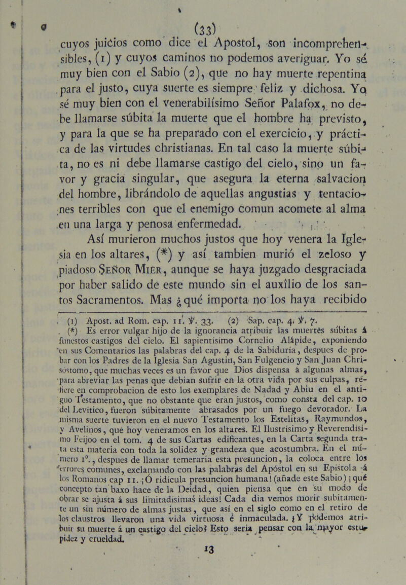 % (33) cuyos juicios como dice el Apóstol, son incomprehen- sibles, (i) y cuyos caminos no podemos averiguar. Yo sé muy bien con el Sabio (2), que no hay muerte repentina para el justo, cuya suerte es siempre' feliz y dichosa. Ya sé muy bien con el venerabilísimo Señor Palafox, no de- be llamarse súbita la muerte que el hombre ha previsto, y para la que se ha preparado con el exercicio, y prácti- ca de las virtudes christianas. En tal caso la muerte súbi-* ta, no es ni debe llamarse castigo del cielo, sino un fa- vor y gracia singular, que asegura la eterna salvación del hombre, librándolo de aquellas angustias y tentación nes terribles con que el enemigo común acomete al alma ,en una larga y penosa enfermedad. > \ Así murieron muchos justos que hoy venera la Igle- sia en los altares, (#) y así también murió el zeloso y piadoso .Señor Miér, aunque se haya juzgado desgraciada por haber salido de este mundo sin el auxilio de los san- tos Sacramentos. Mas ¿qué importa no los haya recibido . (i) Apost. ad Rom. cap. 1I. 33. (2) Sap. cap. 4. 7. . (*) Es error vulgar hijo de la ignorancia atribuir las muertés súbitas á funestos castigos del cielo. El sapientísimo Cornelio Alápide, exponiendo “tu sus Comentarios las palabras del cap. 4 de la Sabiduría, después de pro- bar con los Padres de la Iglesia San Agustín, San Fulgencio y San Juan Chri- sustomo, que muchas veces es un favor que Dios dispensa á algunas almas, •para abreviar las penas que debían sufrir en la otra vida por sus culpas, re- tiere en comprobación de esto los exemplares de Nadad y Abiu en el anti- guo Testamento, que no obstante que eran justos, como consta del cap. 10 del Eevítico, fueron súbitamente abrasados por un fuego devorador. La misma suerte tuvieron en el nuevo Testamento los Estelitas, Raymundos, y Avelinos, que hoy veneramos en los altares. El Ilustrísimo y Reverendísi- mo Feijoo en el tom. 4 de sus Cartas edificantes, en la Carta segunda tra- ta esta materia con toda la solidez y grandeza que acostumbra. En el nú- mero i°. ? después de llamar temeraria esta presunción, la coloca entre los Arrorcs comunes, exclamando con las palabras del Apóstol en su Epístola á los Romanos cap 11. ¡ Ó ridicula presunción humana! (añade este Sabio) ¡ qué concepto tan baxo hace de la Deidad, quien piensa que en su modo de obrar se ajusta 2 sus limitadísimas ideas! Cada dia vemos morir súbitamen- te un sin número de almas justas, que así en el siglo como en el retiro de los claustros llevaron una vida virtuosa é inmaculada. $ Y podemos atri- buir su muerte á un castigo del cielo? Esto seria pensar con la. n^ayor estur pidez y crueldad. 13