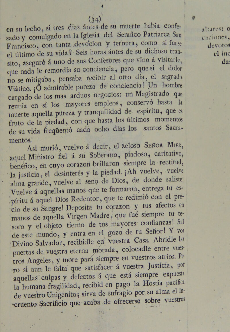 (34) en su lecho, si tres dias ántes de su muerte había confe- sado y comulgado en la Iglesia del Seráfico Patriarca San Francisco, con tanta devoción y ternura, como si fuese el último de su vida? Seis horas antes de su dichoso tran- sito, aseguró á uno de sus Confesores que vino á visitarle, que nada le remordía su conciencia, pero que si el dolor no se mitigaba, pensaba recibir al otro dia, el sagrado Viático. ¡Ó admirable pureza de conciencia! Un hombre cargado de los mas arduos negocios: un Magistrado que rel,nia en sí los mayores empleos, conservó hasta la muerte aquella pureza y tranquilidad de espíritu, que es fruto de la piedad, con que hasta los últimos momentos de su vida freqüentó cada ocho dias los santos Sacra- mentos. Asi murió, vuelvo a. decir, el zeloso Señor JVTier, aquel Ministro fiel á Su Soberano, piadoso, caritativo, benéfico, en cuyo corazón brillaron siempre la rectitud, • Ja justicia, el desinterés y la piedad. ¡Ah vuelve, vuebe alma grande, vuelve al seno de Dios, de donde saliste! Vuelve 4 aquellas manos que te formaron, entrega tu es- píritu á aquel Dios Redentor, que te redimió con el pre- cio de su Sangre! Deposita tu corazón y tus afectos en manos de aquella Virgen Madre, que fué siempre tu te- soro y el objeto tierno de tus mayores'confianzas, bal de este mundo, y entra en el gozo de tu Sefior. Y vos Divino Salvador, recibidle etí Vuestra Casa. Abridle a? puertas de vuqstra eterna morada, colocadle entre vues tros Angeles, y more pati siempre en vuestros atrios. Pe ro si aun le falta que satisfacer á vuestra Justicia, por aquellas culpas y defectos 4 que está siempre expuesta la humana fragilidad, recibid en pago la Hostia pacifica de vuestro Unigénito; sirva de sufragio por su alma el in- cruento Sacrificio que acaba de ofrecerse sobre vuestro!