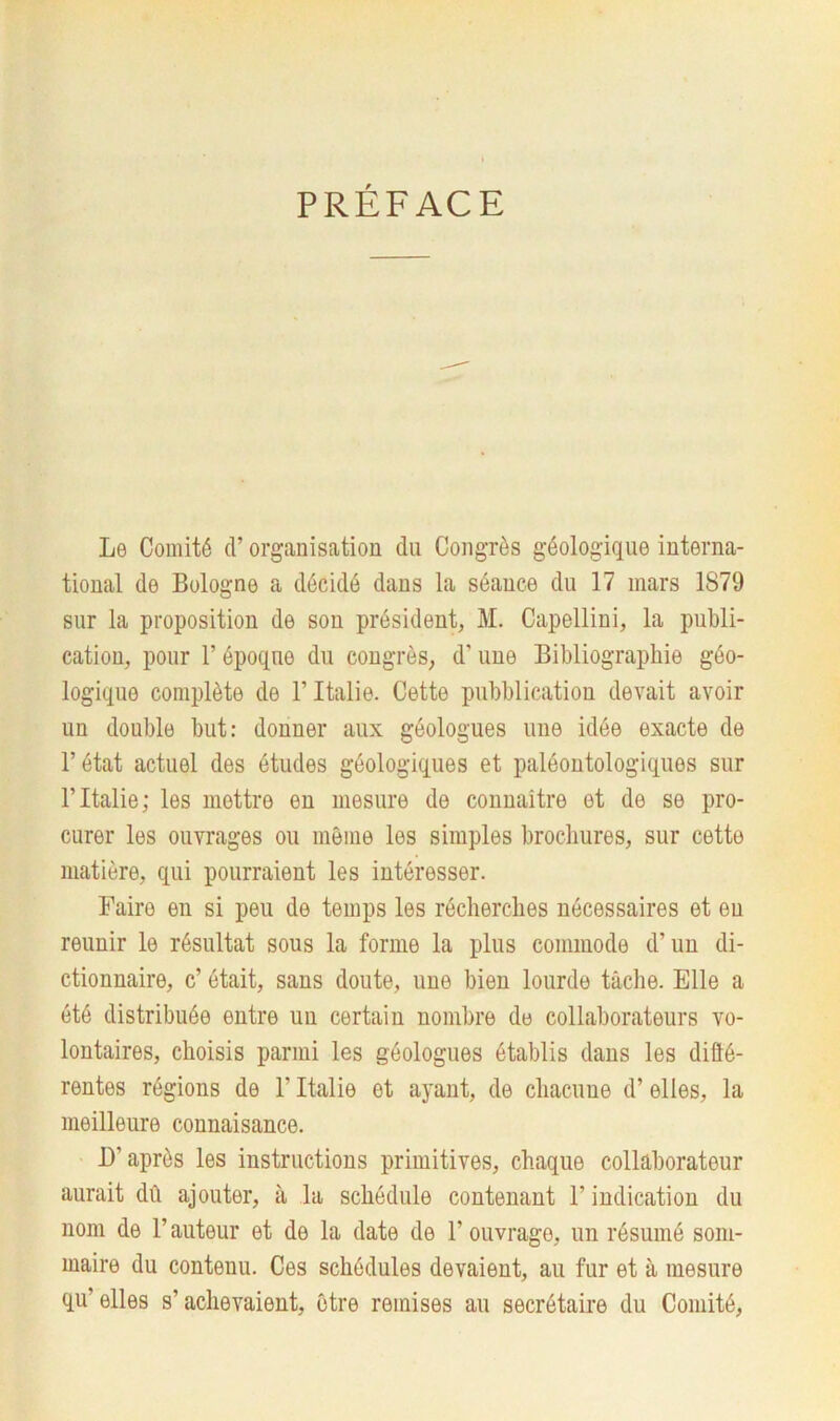 Le Comité d’organisation du Congrès géologique interna- tional de Bologne a décidé dans la séance du 17 mars 1879 sur la proposition de son président, M. Capellini, la publi- cation, pour T époque du congrès, d’une Bibliographie géo- logique complète de l’Italie. Cette pubblicatiou devait avoir un double but: donner aux géologues une idée exacte de l’état actuel des études géologiques et paléontologiques sur B Italie; les mettre en mesure de connaître et de se pro- curer les ouvrages ou môme les simples brochures, sur cette matière, qui pourraient les intéresser. Faire en si peu de temps les récherclies nécessaires et eu reunir le résultat sous la forme la plus commode d’un di- ctionnaire, c’ était, sans doute, une bien lourde tâche. Elle a été distribuée entre un certain nombre de collaborateurs vo- lontaires, choisis parmi les géologues établis dans les diffé- rentes régions de l’Italie et ayant, de chacune d’elles, la meilleure connaisance. D’après les instructions primitives, chaque collaborateur aurait dû ajouter, à la schédule contenant F indication du nom de l’auteur et de la date de l’ouvrage, un résumé som- maire du conteuu. Ces schédules devaient, au fur et à mesure qu’elles s’achevaient, être remises au secrétaire du Comité,