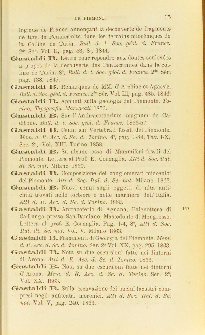 logique de France annonçant la decouverte de fragments de tige de Pentacrinite dans les terrains miocéniques de la Colline de Turin. Bull. cl. I. Soc. géol. d. France. 2de Sér. Vol. II, pag. 53, 8°, 1844. Oastalcli 33. Lettre pour repondre aux doutes soulevées a propos de la decouverte des Pentacrinites dans la col- line de Turin. 8°, Bull. d. I. Soc. géol. d. France. 2de Sér. pag. 138. 1845. Oastaldi 13. Remarques de MM. d’Archiac et Agassiz. Bull. d. Soc. géol. d. France. 2de Sér. Vol. III, pag. 485. 1846. Grastalcli 33. Appunti sulla geologia del Piemonte. To- rino. Tipografia Marzorati 1853. Grasstalcii 33. Sur 1’ Anthracotherium magnum de Ca- dibone. Bull. d. I. Soc. gcol. d. France. 1856-57. Grastalcli 33. Cenni sui Vertebrati fossili del Piemonte. Mem. d. R. Acc. d. Sc. d. Torino. 4°, pag. 1-84, Tav. I-X, Ser. 2, Vol. XIII. Torino 1858. Grastalcli 33. Su alcune ossa di Mammiferi fossili del Piemonte. Lettera al Prof. E. Cornaglia. Atfi d. Soc. if al. di Sc. nat. Milano 1860. Grastalcli 33. Composizione dei conglomerati miocenici del Piemonte. Atti d. Soc. liai. d. Sc. nat. Milano. 1862. Grastalcli 33. Nuovi cenni sugli oggetti di alta anti- chità trovati nelle torbiere e nelle marniere dell’ Italia. Atti d. R. Acc. d. Sc. d. Torino. 1862. Grastalcli 33. Antracoterio di Agnana, Balenottera di 160 Ca-Lunga presso San-Damiano, Mastodonte di Mongrosso. Lettera al prof. E. Cornaglia. Pag. 1-4, 8°, Atti d. Soc. Ral. di. Sc. nat. Vol. V. Milano 1863. Grastalcli 33. Frammenti di Geologia del Piemonte. Mcm. d. R. Acc. d. Sc. d. Torino. Ser. 2a Vol. XX, pag. 295. 1863. Grastalcli 33. Nota su due escursioni fatte nei dintorni di Arona. Atti d. R. Acc. d. Sc. d. Torino. 1863. Grastalcli 33. Nota su due escursioni fatte nei dintorni d’Arona. Mem. d. R. Acc. d. Sc. d. Torino. Ser. 2*, Vol. XX. 1863. G-astalcli 33. Sulla escavazione dei bacini lacustri com- presi negli anfiteatri morenici. Atti d. Soc. Ral. d. Sc. nat. Vol. V, pag. 240. 1863.