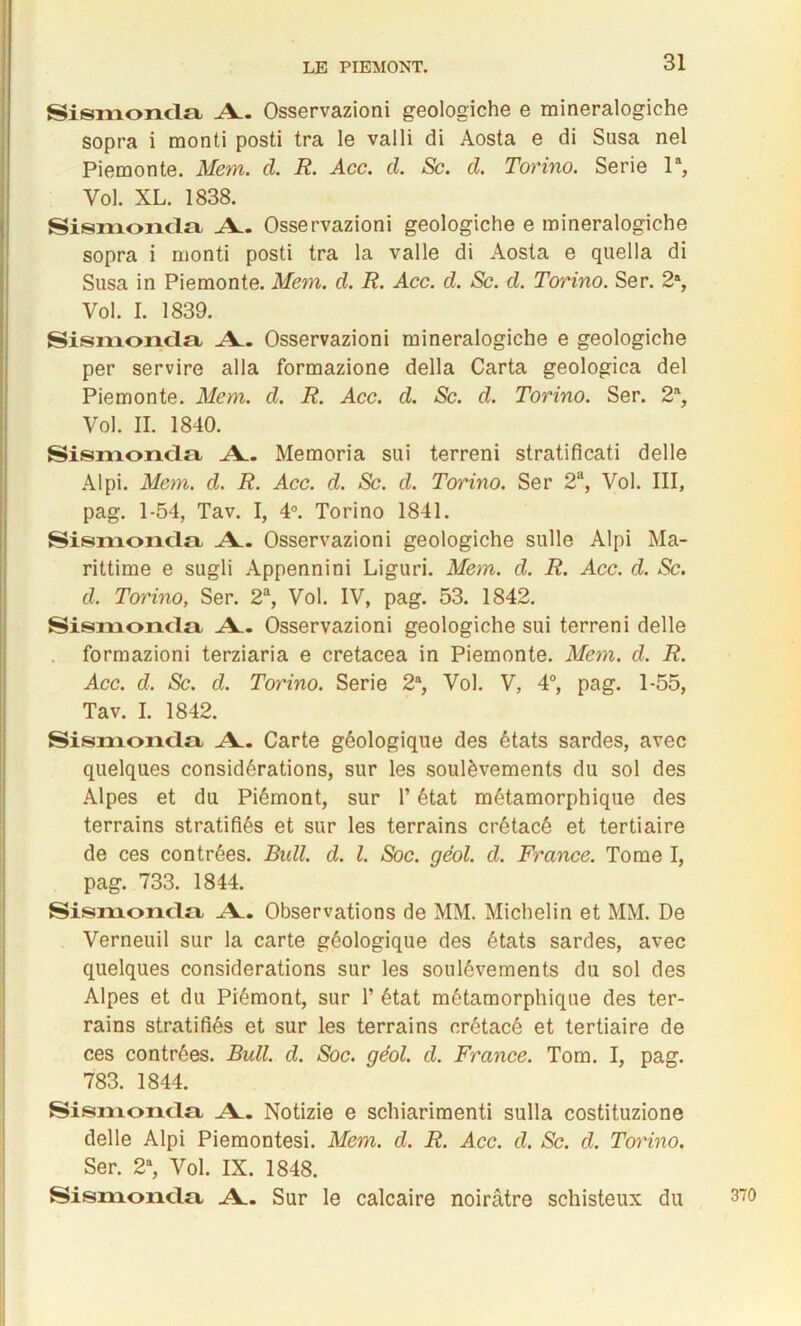 SisiiToncla A.. Osservazioni geologiche e mineralogiche sopra i monti posti tra le valli di Aosta e di Susa nel Piemonte. Mem. d. R. Acc. d. Sc. d. Torino. Sérié la, Vol. XL. 1838. Sismonda A. Osservazioni geologiche e mineralogiche sopra i monti posti tra la valle di Aosta e quella di Susa in Piemonte. Mem. d. R. Acc. d. Sc. d. Torino. Ser. 2% Vol. I. 1839. Sismonda A. Osservazioni mineralogiche e geologiche per servire alla formazione délia Carta geologica del Piemonte. Mem. d. R. Acc. d. Sc. d. Torino. Ser. 2% Vol. IL 1840. Sismonda A. Memoria sui terreni stratificati delle Al pi. Mem. d. R. Acc. d. Sc. d. Torino. Ser 2a, Vol. III, pag. 1-54, Tav. I, 4°. Torino 1841. Sismonda A. Osservazioni geologiche sulle Alpi Ma- rittime e sugli Appennini Liguri. Mem. d. R. Acc. d. Sc. d. Tou'ino, Ser. 2% Vol. IV, pag. 53. 1842. Sismonda A. Osservazioni geologiche sui terreni delle formazioni terziaria e cretacea in Piemonte. Mem. d. R. Acc. d. Sc. d. Torino. Sérié 2a, Vol. V, 4°, pag. 1-55, Tav. I. 1842. Sismonda A. Carte géologique des états sardes, avec quelques considérations, sur les soulèvements du sol des Alpes et du Piémont, sur l’état métamorphique des terrains stratifiés et sur les terrains crétacé et tertiaire de ces contrées. Bull. d. I. Soc. géol. d. France. Tome I, pag. 733. 1844. Sismonda A. Observations de MM. Michelin et MM. De Verneuil sur la carte géologique des états sardes, avec quelques considérations sur les soulèvements du sol des Alpes et du Piémont, sur 1’ état métamorphique des ter- rains stratifiés et sur les terrains crétacé et tertiaire de ces contrées. Bull. d. Soc. géol. d. France. Tom. I, pag. 783. 1844. Sismonda A. Notizie e schiarimenti sulla costituzione delle Alpi Piemontesi. Mem. d. R. Acc. d. Sc. d. Torino. Ser. 2a, Vol. IX. 1848. Sismonda A. Sur le calcaire noirâtre schisteux du 370