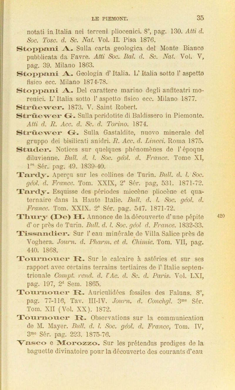 notati in Italia nei terreni pliocenici. 8°, pag. 130. Atti d. Soc. Tosc. d. Sc. Nat. Vol. IL Pisa 1876. Stoppani A. Sulla carta geologica del Monte Bianco pnbblicata da Favre. Atti Soc. Ital. d. Sc. Nat. Vol. V, pag. 39. Milano 1863. Stoppani Geologia d’Italia. L’Italia sotto 1’ aspetto fisico ecc. Milano 1874-78. Stopi>£ini Al. Del carattere marino degli anfiteatri mo- renici. L’Italia sotto 1’ aspetto fisico ecc. Milano 1877. Strüewer. 1873. V. Saint Robert. Strüewer Gr. Sulla peridotite di Baldissero in Piemonte. Atti d. R. Acc. d. Sc. d. Torino. 1874. Strüewer Gr. Sulla Gastaldite, nuovo minérale del gruppo dei bisilicati anidri. R. Acc. d. Lincci. Roma 1875. Stixclei*. Notices sur quelques phénomènes de l’époque diluvienne. Bidl. d. I. Soc. géol. d. France. Tome XI, lre Sér. pag. 49. 1839-40. Ta/rcly. Aperçu sur les collines de Turin. Bull. d. I. Soc. géol. d. France. Tom. XXIX, 2e Sér. pag, 531. 1871-72. Tardy. Esquisse des périodes miecône pliocène et qua- ternaire dans la Haute Italie. Bull. d. I. Soc. géol. d. France. Tom. XXIX. 2° Sér. pag. 547. 1871-72. Ttm.r*;y (De) H. Annonce de la découverte d’une pépite d’or près de Turin. Bull. d. I. Soc. géol d. France. 1832-33. Tissanclier. Sur l’eau minérale de Villa Salice près de Voghera. Journ. d. Pliarm. et d. Chimie. Tom. VII, pag. 440. 1868. Tournoucr R. Sur le calcaire à astéries et sur ses rapport avec certains terrains tertiaires de l’Italie septen- trionale Compt. rend. d. l’Ac. d. Sc. d. Paris. Vol. LXI, pag. 197, 2d Sem. 1865. Tournouer D. Auriculidées fossiles des Faluns. 8°, pag. 77-116, Tav. III-IV. Journ. d. Conchgl. 3me Sér. Tom. XII (Vol. XX). 1872. Tournoucr D. Observations sur la communication de M. Mayer. Bull. d. I. Soc. géol. d. France, Tom. IV, 3me Sér. pag. 223. 1875-76. Vasco e Morozzo. Sur les prétendus prodiges de la baguette divinatoire pour la découverte des courants d’eau