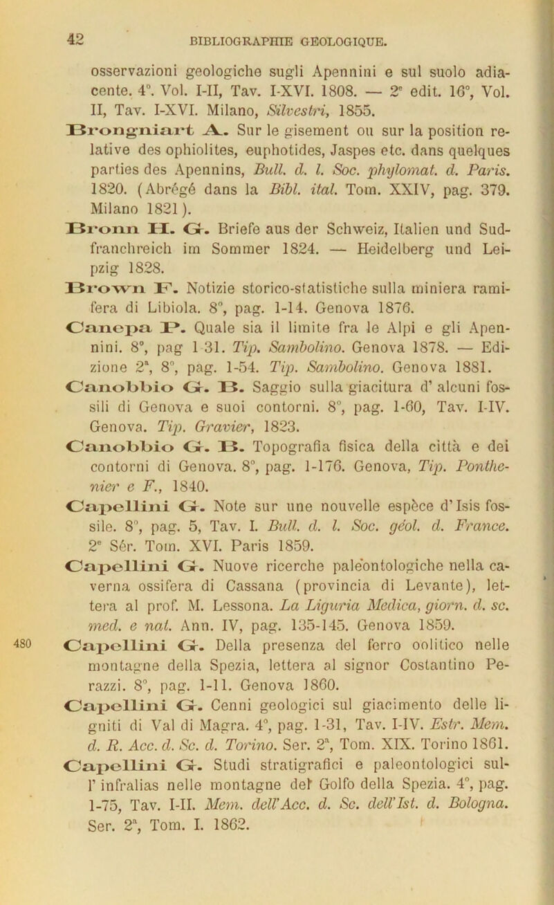 osservazioni geologiche sugli Apennini e sul suolo adja- cente. 4°. Vol. I-II, Tav. I-XVI. 1808. — 2e edit. 16°, Vol. II, Tav. I-XVI. Milano, Silvestri, 1855. I3r*ongiiiart A. Sur le gisement ou sur la position re- lative des ophiolites, euphotides, Jaspes etc. dans quelques parties des Apennins, Bull. d. I. Soc. phylomat. d. Paris. 1820. (Abrégé dans la Bibl. ital. Tom. XXIV, pag. 379. Milano 1821). Bronn II. Gr. Briefe aus der Schweiz, Italien und Sud- franchreich im Sommer 1824. — Heidelberg und Lei- pzig 1828. I3i*own 3T. Notizie storico-sfatistiche sulla miniera rami- fera di Libiola. 8°, pag. 1-14. Genova 1876. Canepa 4P. Quale sia il limite fra le Alpi e gli Apen- nini. 8°, pag 1 31. Tip. Sambolino. Genova 1878. — Edi- zione 2\ 8°, pag. 1-54. Tip. Sambolino. Genova 1881. OnnolL>l>io Gr. 33. Saggio sulla giacitura d’alcuni fos- sili di Genova e suoi contorni. 8°, pag. 1-60, Tav. I-IV. Genova. Tip. Gravier, 1823. OanoBlno Gr. 13. Topografia fisica délia città e dei contorni di Genova. 8°, pag. 1-176. Genova, Tip. Ponlhc- nier e F., 1840. Oapellini Gr. Note sur une nouvelle espèce d’Isis fos- sile. 8°, pag. 5, Tav. I. Bull. d. I. Soc. gc'ol. d. France. 2e Sér. Tom. XVI. Paris 1859. Oapellini Gr. Nuove ricerche paleontologiche nella ca- verna ossifera di Cassana (provincia di Levante), let- tera al prof. M. Lessona. La Liguria Medica, giorn. d. sc. med. e nal. Ann. IV, pag. 135-145. Genova 1859. Oapellini Gr. Délia presenza del ferro oolitico nelle montagne délia Spezia, lettera al signor Costantino Pe- razzi. 8°, pag. 1-11. Genova 1860. Oapellini Gr. Cenni geologici sul giacimento delle li- gniti di Val di Magra. 4°, pag. 1-31, Tav. I-IV. Estr. Mem. d. R. Acc. d. Sc. d. Torino. Ser. 2a, Tom. XIX. Torino 1861. Oapellini Gr. Studi stratigrafici e paleontologici sul- T infralias nelle montagne del Golfo délia Spezia. 4°, pag. 1-75, Tav. I-II. Mem. dell’Acc. d. Sc. dell’Ist. d. Bologna. Ser. 2a, Tom. I. 1862.